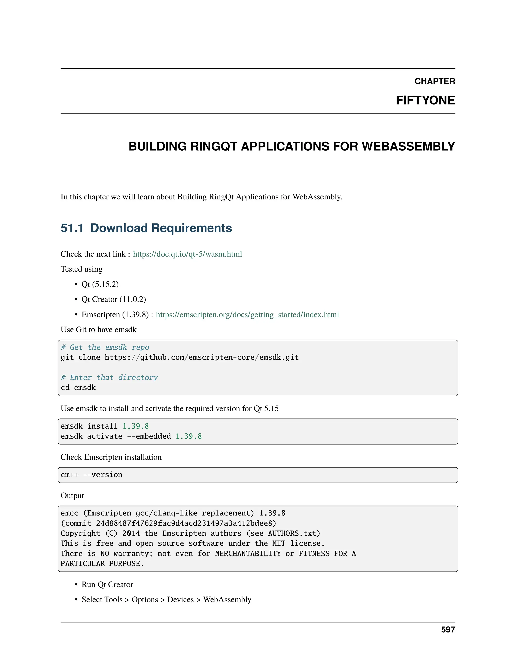 CHAPTER FIFTYONE BUILDING RINGQT APPLICATIONS FOR WEBASSEMBLY In this chapter we will learn about Building RingQt Applications for WebAssembly. 51.1 Download Requirements Check the next link : https://doc.qt.io/qt-5/wasm.html Tested using • Qt (5.15.2) • Qt Creator (11.0.2) • Emscripten (1.39.8) : https://emscripten.org/docs/getting_started/index.html Use Git to have emsdk # Get the emsdk repo git clone https://github.com/emscripten-core/emsdk.git # Enter that directory cd emsdk Use emsdk to install and activate the required version for Qt 5.15 emsdk install 1.39.8 emsdk activate --embedded 1.39.8 Check Emscripten installation em++ --version Output emcc (Emscripten gcc/clang-like replacement) 1.39.8 (commit 24d88487f47629fac9d4acd231497a3a412bdee8) Copyright (C) 2014 the Emscripten authors (see AUTHORS.txt) This is free and open source software under the MIT license. There is NO warranty; not even for MERCHANTABILITY or FITNESS FOR A PARTICULAR PURPOSE. • Run Qt Creator • Select Tools > Options > Devices > WebAssembly 597 