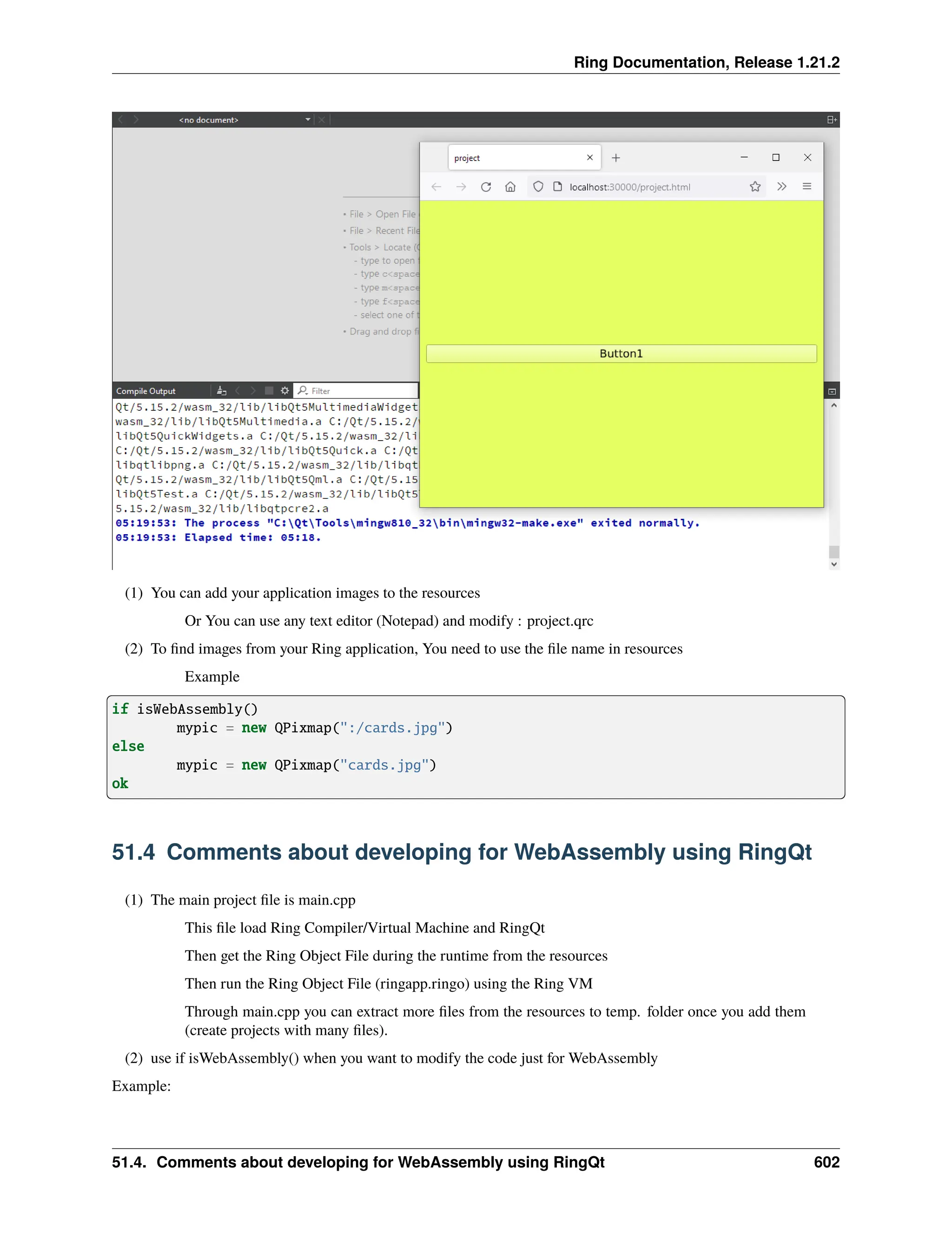 Ring Documentation, Release 1.21.2 (1) You can add your application images to the resources Or You can use any text editor (Notepad) and modify : project.qrc (2) To find images from your Ring application, You need to use the file name in resources Example if isWebAssembly() mypic = new QPixmap(":/cards.jpg") else mypic = new QPixmap("cards.jpg") ok 51.4 Comments about developing for WebAssembly using RingQt (1) The main project file is main.cpp This file load Ring Compiler/Virtual Machine and RingQt Then get the Ring Object File during the runtime from the resources Then run the Ring Object File (ringapp.ringo) using the Ring VM Through main.cpp you can extract more files from the resources to temp. folder once you add them (create projects with many files). (2) use if isWebAssembly() when you want to modify the code just for WebAssembly Example: 51.4. Comments about developing for WebAssembly using RingQt 602 