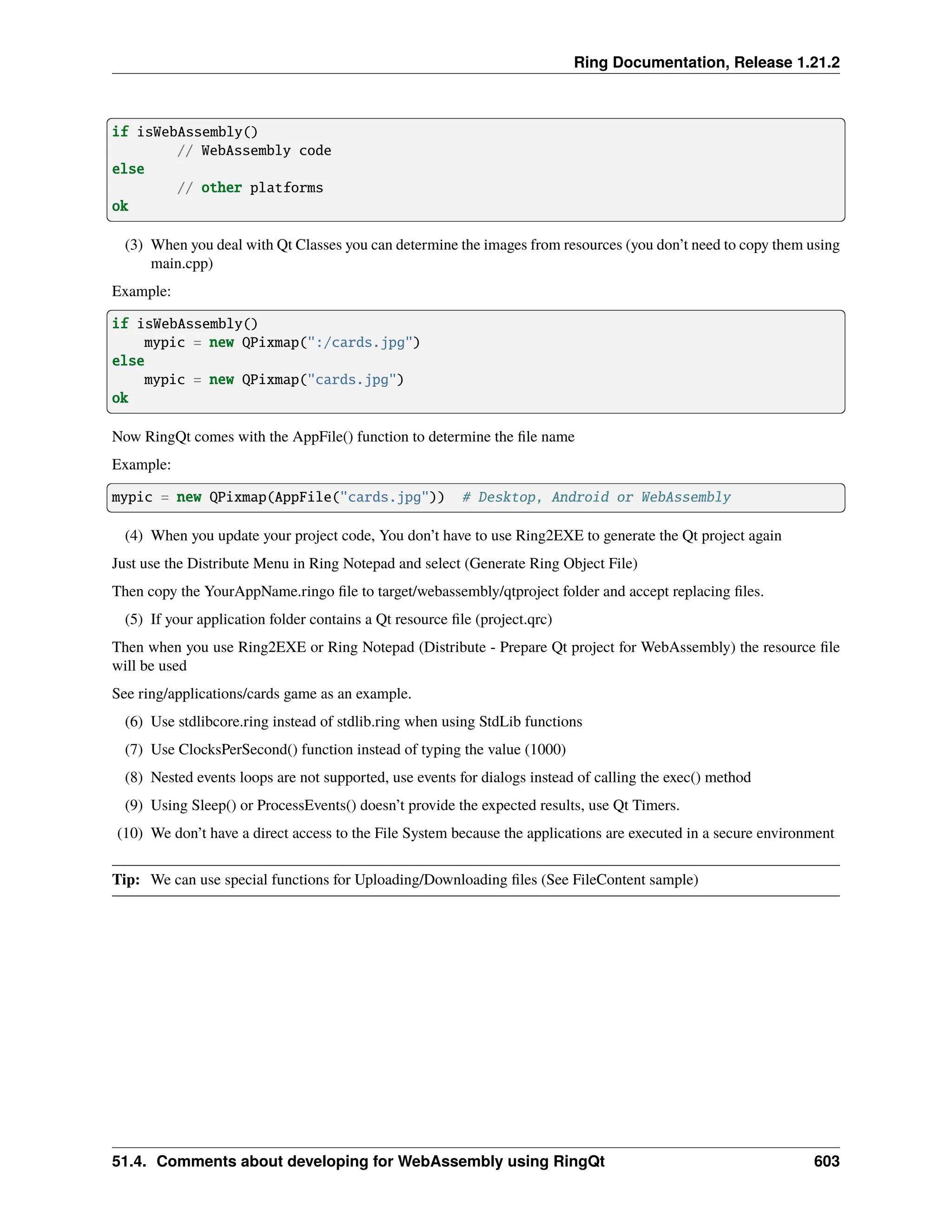 Ring Documentation, Release 1.21.2 if isWebAssembly() // WebAssembly code else // other platforms ok (3) When you deal with Qt Classes you can determine the images from resources (you don’t need to copy them using main.cpp) Example: if isWebAssembly() mypic = new QPixmap(":/cards.jpg") else mypic = new QPixmap("cards.jpg") ok Now RingQt comes with the AppFile() function to determine the file name Example: mypic = new QPixmap(AppFile("cards.jpg")) # Desktop, Android or WebAssembly (4) When you update your project code, You don’t have to use Ring2EXE to generate the Qt project again Just use the Distribute Menu in Ring Notepad and select (Generate Ring Object File) Then copy the YourAppName.ringo file to target/webassembly/qtproject folder and accept replacing files. (5) If your application folder contains a Qt resource file (project.qrc) Then when you use Ring2EXE or Ring Notepad (Distribute - Prepare Qt project for WebAssembly) the resource file will be used See ring/applications/cards game as an example. (6) Use stdlibcore.ring instead of stdlib.ring when using StdLib functions (7) Use ClocksPerSecond() function instead of typing the value (1000) (8) Nested events loops are not supported, use events for dialogs instead of calling the exec() method (9) Using Sleep() or ProcessEvents() doesn’t provide the expected results, use Qt Timers. (10) We don’t have a direct access to the File System because the applications are executed in a secure environment Tip: We can use special functions for Uploading/Downloading files (See FileContent sample) 51.4. Comments about developing for WebAssembly using RingQt 603 