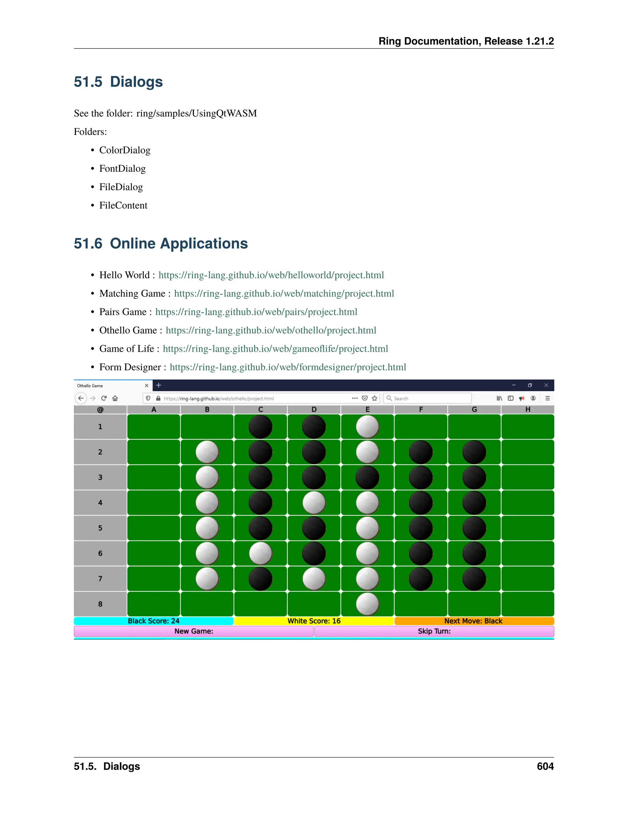 Ring Documentation, Release 1.21.2 51.5 Dialogs See the folder: ring/samples/UsingQtWASM Folders: • ColorDialog • FontDialog • FileDialog • FileContent 51.6 Online Applications • Hello World : https://ring-lang.github.io/web/helloworld/project.html • Matching Game : https://ring-lang.github.io/web/matching/project.html • Pairs Game : https://ring-lang.github.io/web/pairs/project.html • Othello Game : https://ring-lang.github.io/web/othello/project.html • Game of Life : https://ring-lang.github.io/web/gameoflife/project.html • Form Designer : https://ring-lang.github.io/web/formdesigner/project.html 51.5. Dialogs 604 