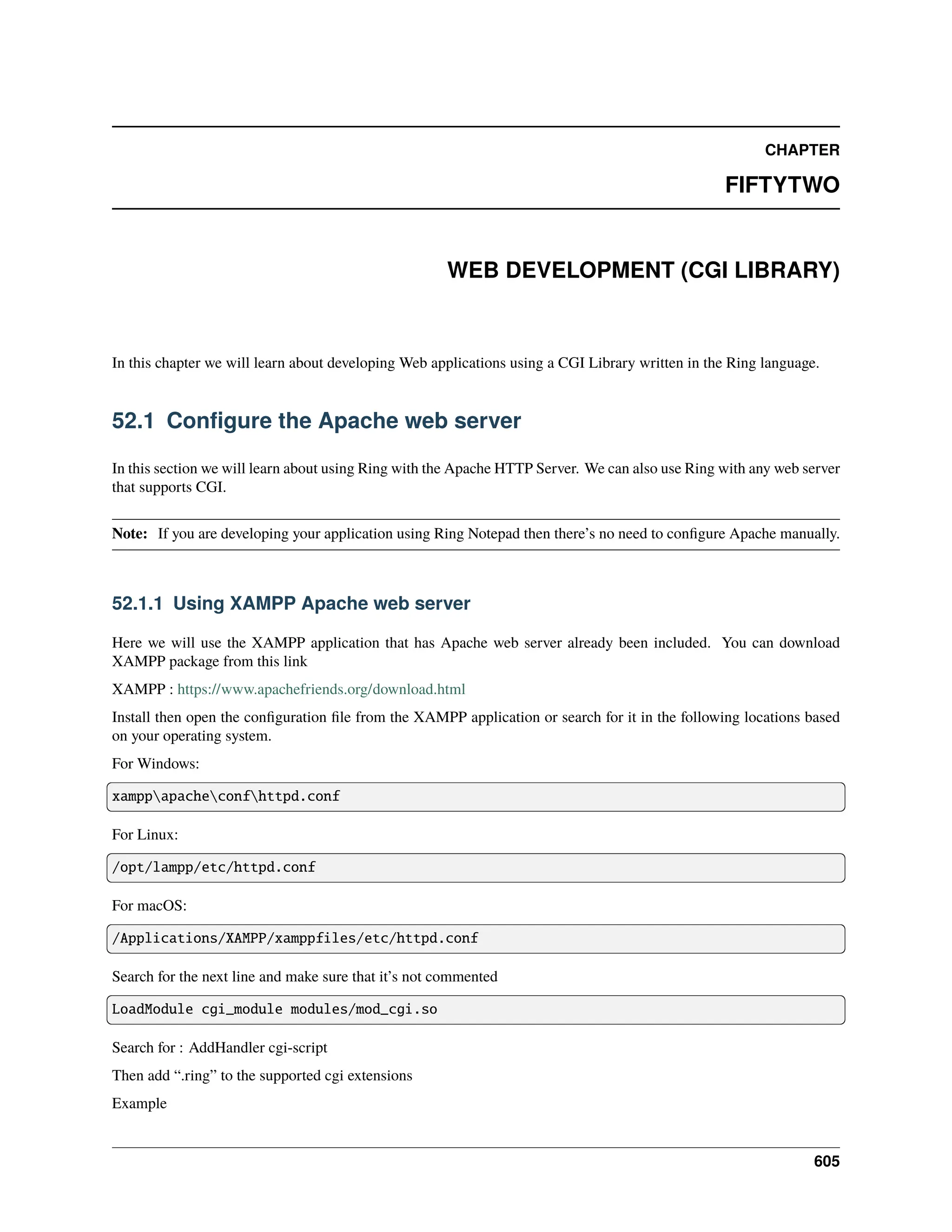 CHAPTER FIFTYTWO WEB DEVELOPMENT (CGI LIBRARY) In this chapter we will learn about developing Web applications using a CGI Library written in the Ring language. 52.1 Configure the Apache web server In this section we will learn about using Ring with the Apache HTTP Server. We can also use Ring with any web server that supports CGI. Note: If you are developing your application using Ring Notepad then there’s no need to configure Apache manually. 52.1.1 Using XAMPP Apache web server Here we will use the XAMPP application that has Apache web server already been included. You can download XAMPP package from this link XAMPP : https://www.apachefriends.org/download.html Install then open the configuration file from the XAMPP application or search for it in the following locations based on your operating system. For Windows: xamppapacheconfhttpd.conf For Linux: /opt/lampp/etc/httpd.conf For macOS: /Applications/XAMPP/xamppfiles/etc/httpd.conf Search for the next line and make sure that it’s not commented LoadModule cgi_module modules/mod_cgi.so Search for : AddHandler cgi-script Then add “.ring” to the supported cgi extensions Example 605 