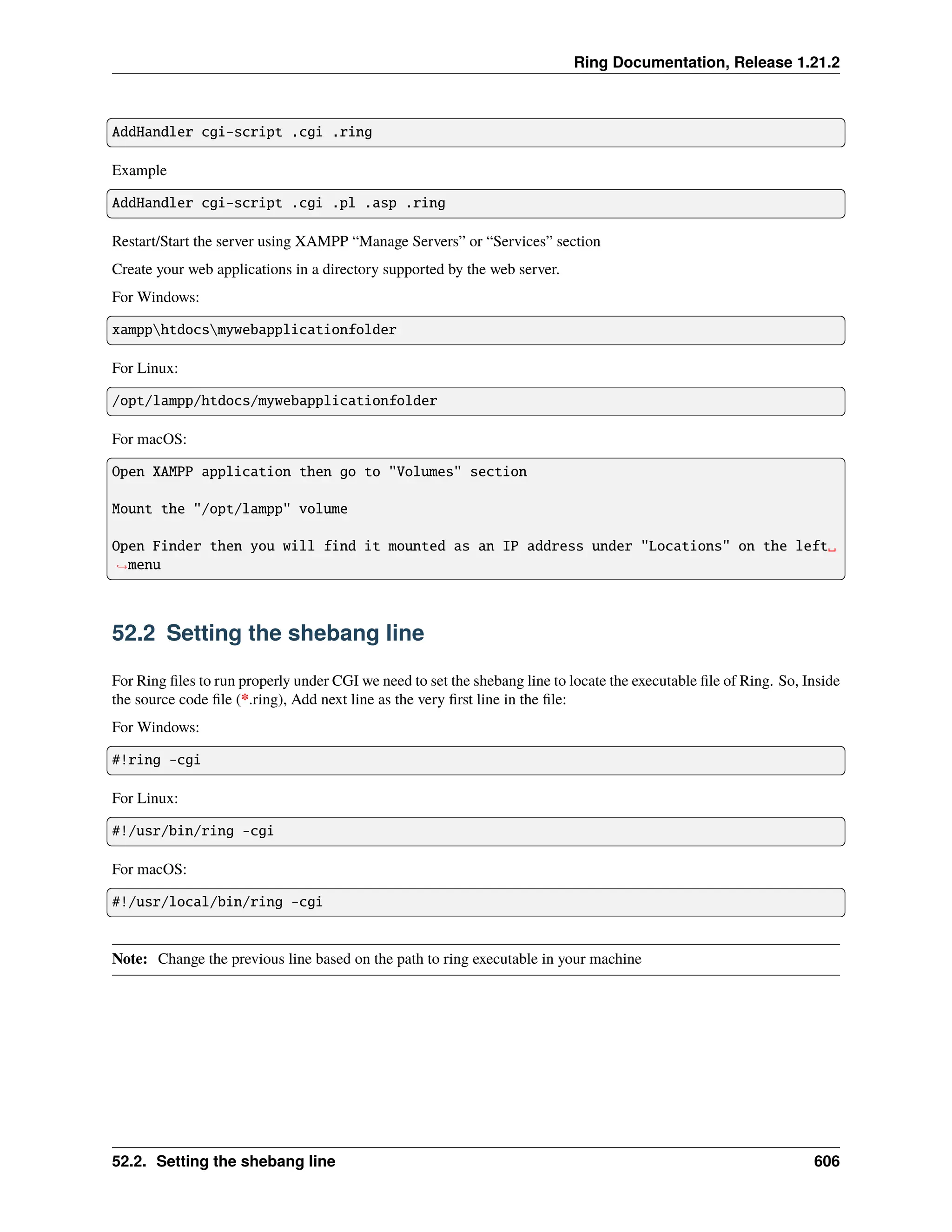 Ring Documentation, Release 1.21.2 AddHandler cgi-script .cgi .ring Example AddHandler cgi-script .cgi .pl .asp .ring Restart/Start the server using XAMPP “Manage Servers” or “Services” section Create your web applications in a directory supported by the web server. For Windows: xampphtdocsmywebapplicationfolder For Linux: /opt/lampp/htdocs/mywebapplicationfolder For macOS: Open XAMPP application then go to "Volumes" section Mount the "/opt/lampp" volume Open Finder then you will find it mounted as an IP address under "Locations" on the left␣ ˓ →menu 52.2 Setting the shebang line For Ring files to run properly under CGI we need to set the shebang line to locate the executable file of Ring. So, Inside the source code file (*.ring), Add next line as the very first line in the file: For Windows: #!ring -cgi For Linux: #!/usr/bin/ring -cgi For macOS: #!/usr/local/bin/ring -cgi Note: Change the previous line based on the path to ring executable in your machine 52.2. Setting the shebang line 606 