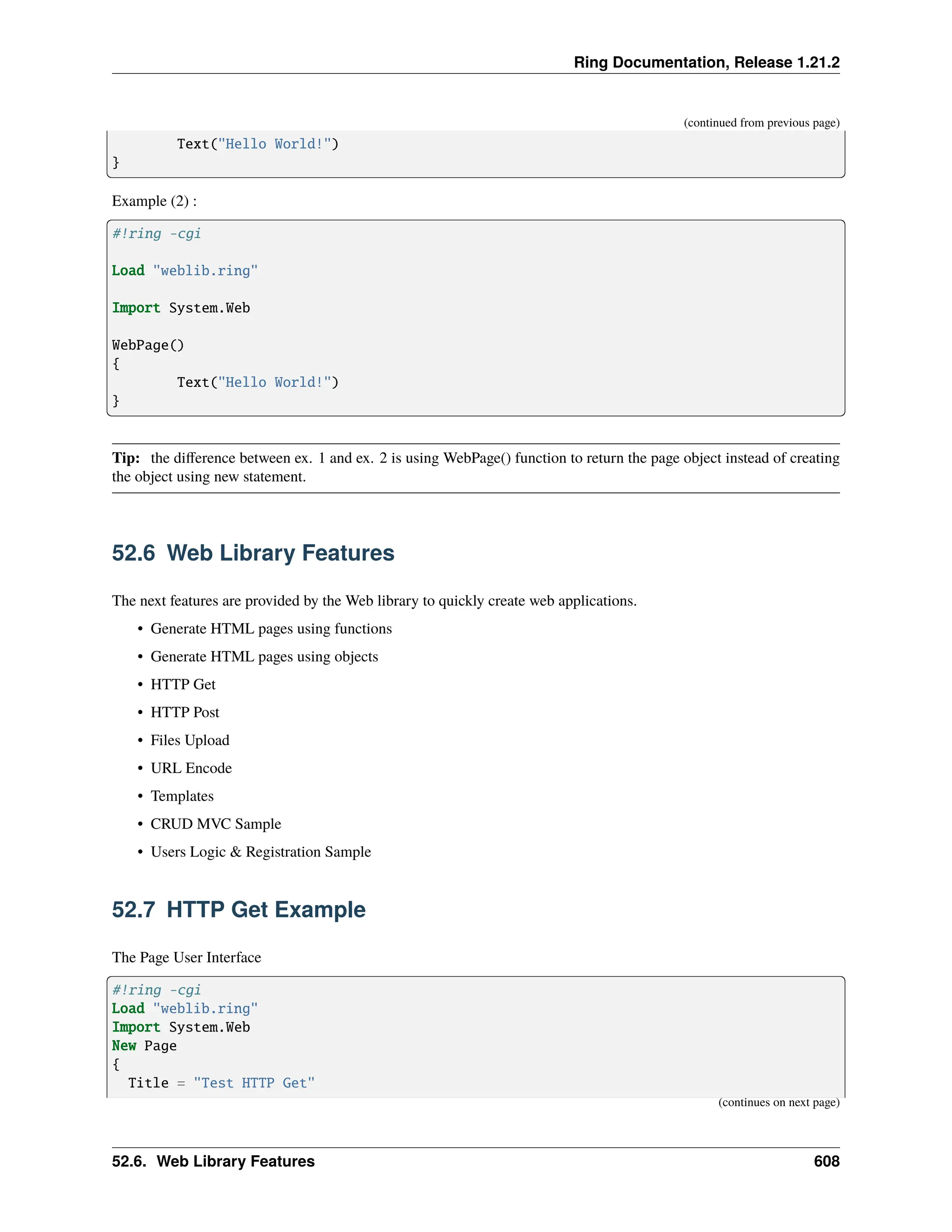 Ring Documentation, Release 1.21.2 (continued from previous page) Text("Hello World!") } Example (2) : #!ring -cgi Load "weblib.ring" Import System.Web WebPage() { Text("Hello World!") } Tip: the difference between ex. 1 and ex. 2 is using WebPage() function to return the page object instead of creating the object using new statement. 52.6 Web Library Features The next features are provided by the Web library to quickly create web applications. • Generate HTML pages using functions • Generate HTML pages using objects • HTTP Get • HTTP Post • Files Upload • URL Encode • Templates • CRUD MVC Sample • Users Logic & Registration Sample 52.7 HTTP Get Example The Page User Interface #!ring -cgi Load "weblib.ring" Import System.Web New Page { Title = "Test HTTP Get" (continues on next page) 52.6. Web Library Features 608 