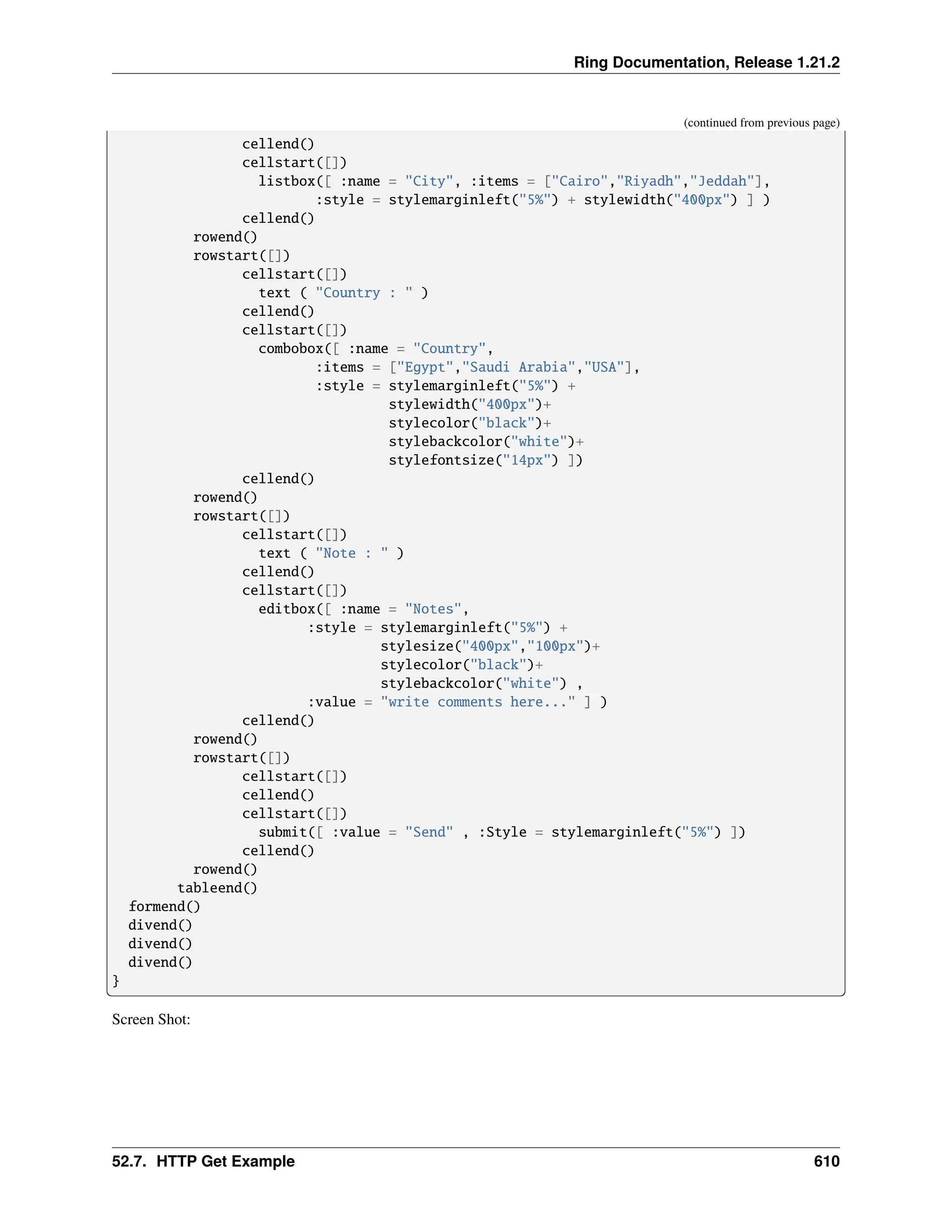 Ring Documentation, Release 1.21.2 (continued from previous page) cellend() cellstart([]) listbox([ :name = "City", :items = ["Cairo","Riyadh","Jeddah"], :style = stylemarginleft("5%") + stylewidth("400px") ] ) cellend() rowend() rowstart([]) cellstart([]) text ( "Country : " ) cellend() cellstart([]) combobox([ :name = "Country", :items = ["Egypt","Saudi Arabia","USA"], :style = stylemarginleft("5%") + stylewidth("400px")+ stylecolor("black")+ stylebackcolor("white")+ stylefontsize("14px") ]) cellend() rowend() rowstart([]) cellstart([]) text ( "Note : " ) cellend() cellstart([]) editbox([ :name = "Notes", :style = stylemarginleft("5%") + stylesize("400px","100px")+ stylecolor("black")+ stylebackcolor("white") , :value = "write comments here..." ] ) cellend() rowend() rowstart([]) cellstart([]) cellend() cellstart([]) submit([ :value = "Send" , :Style = stylemarginleft("5%") ]) cellend() rowend() tableend() formend() divend() divend() divend() } Screen Shot: 52.7. HTTP Get Example 610 