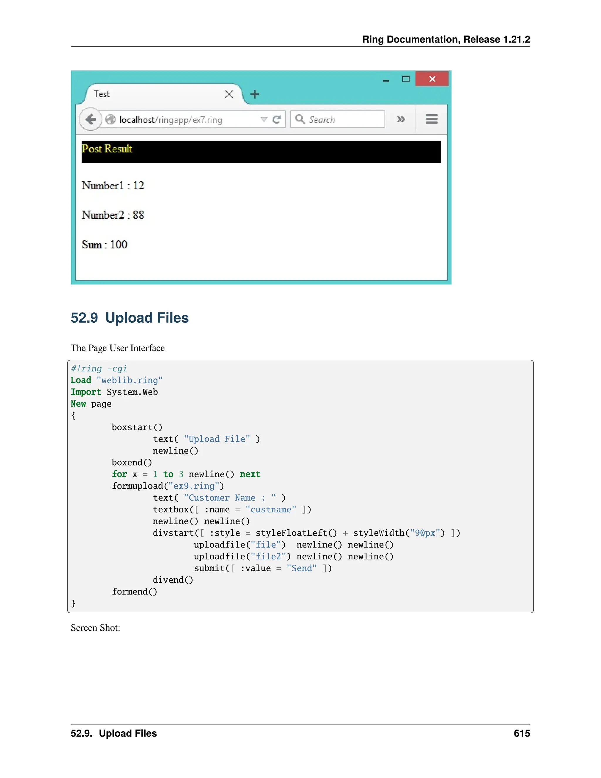 Ring Documentation, Release 1.21.2 52.9 Upload Files The Page User Interface #!ring -cgi Load "weblib.ring" Import System.Web New page { boxstart() text( "Upload File" ) newline() boxend() for x = 1 to 3 newline() next formupload("ex9.ring") text( "Customer Name : " ) textbox([ :name = "custname" ]) newline() newline() divstart([ :style = styleFloatLeft() + styleWidth("90px") ]) uploadfile("file") newline() newline() uploadfile("file2") newline() newline() submit([ :value = "Send" ]) divend() formend() } Screen Shot: 52.9. Upload Files 615 
