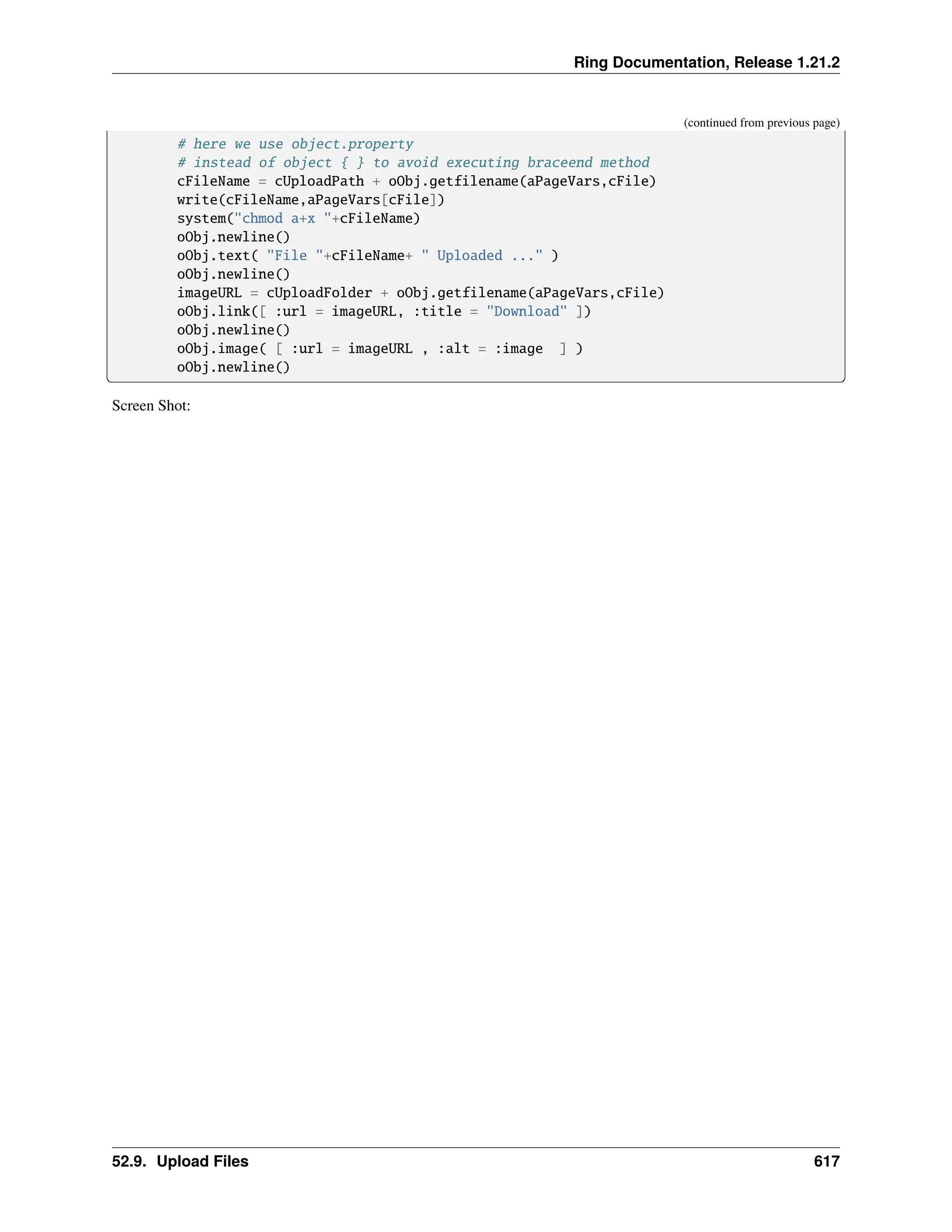Ring Documentation, Release 1.21.2 (continued from previous page) # here we use object.property # instead of object { } to avoid executing braceend method cFileName = cUploadPath + oObj.getfilename(aPageVars,cFile) write(cFileName,aPageVars[cFile]) system("chmod a+x "+cFileName) oObj.newline() oObj.text( "File "+cFileName+ " Uploaded ..." ) oObj.newline() imageURL = cUploadFolder + oObj.getfilename(aPageVars,cFile) oObj.link([ :url = imageURL, :title = "Download" ]) oObj.newline() oObj.image( [ :url = imageURL , :alt = :image ] ) oObj.newline() Screen Shot: 52.9. Upload Files 617 