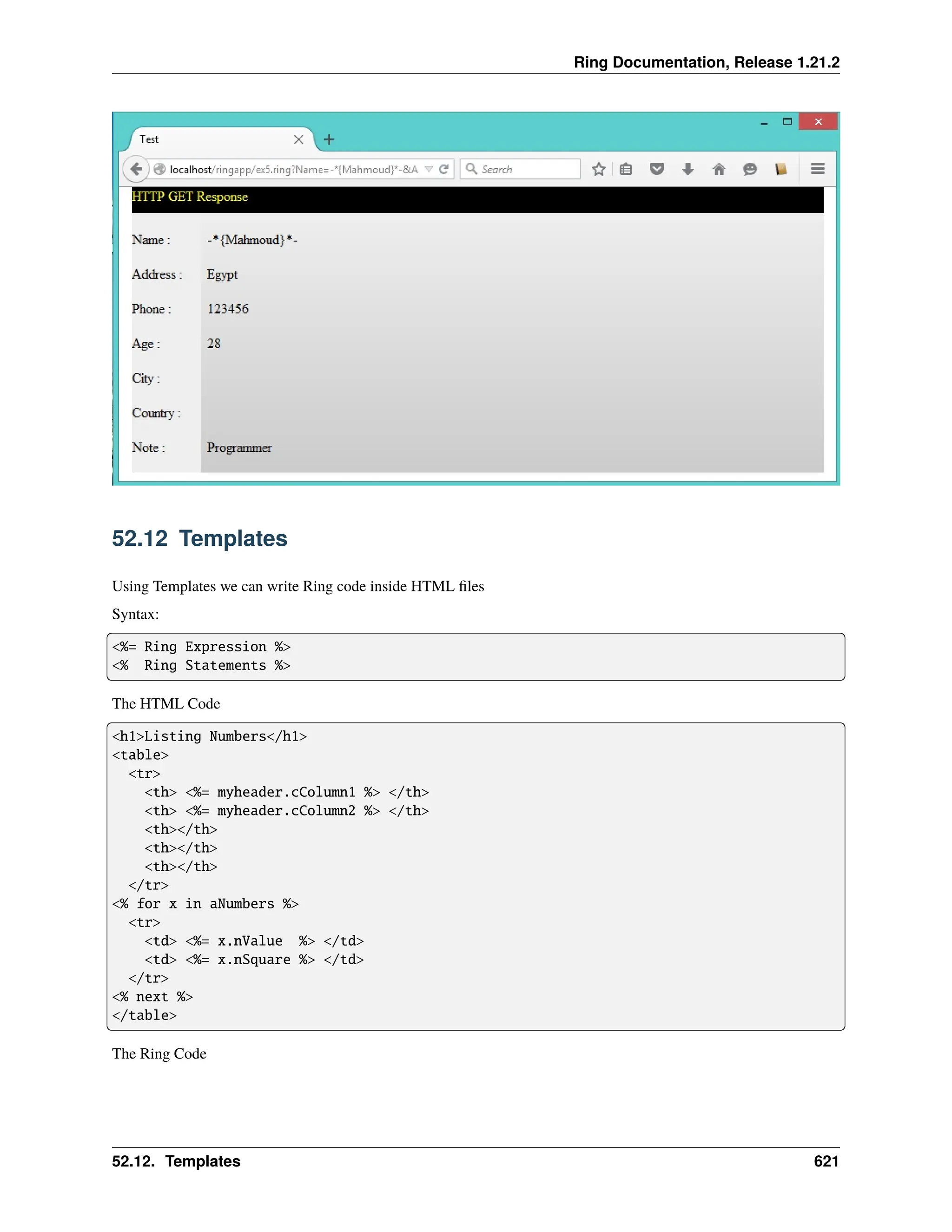 Ring Documentation, Release 1.21.2 52.12 Templates Using Templates we can write Ring code inside HTML files Syntax: <%= Ring Expression %> <% Ring Statements %> The HTML Code <h1>Listing Numbers</h1> <table> <tr> <th> <%= myheader.cColumn1 %> </th> <th> <%= myheader.cColumn2 %> </th> <th></th> <th></th> <th></th> </tr> <% for x in aNumbers %> <tr> <td> <%= x.nValue %> </td> <td> <%= x.nSquare %> </td> </tr> <% next %> </table> The Ring Code 52.12. Templates 621 