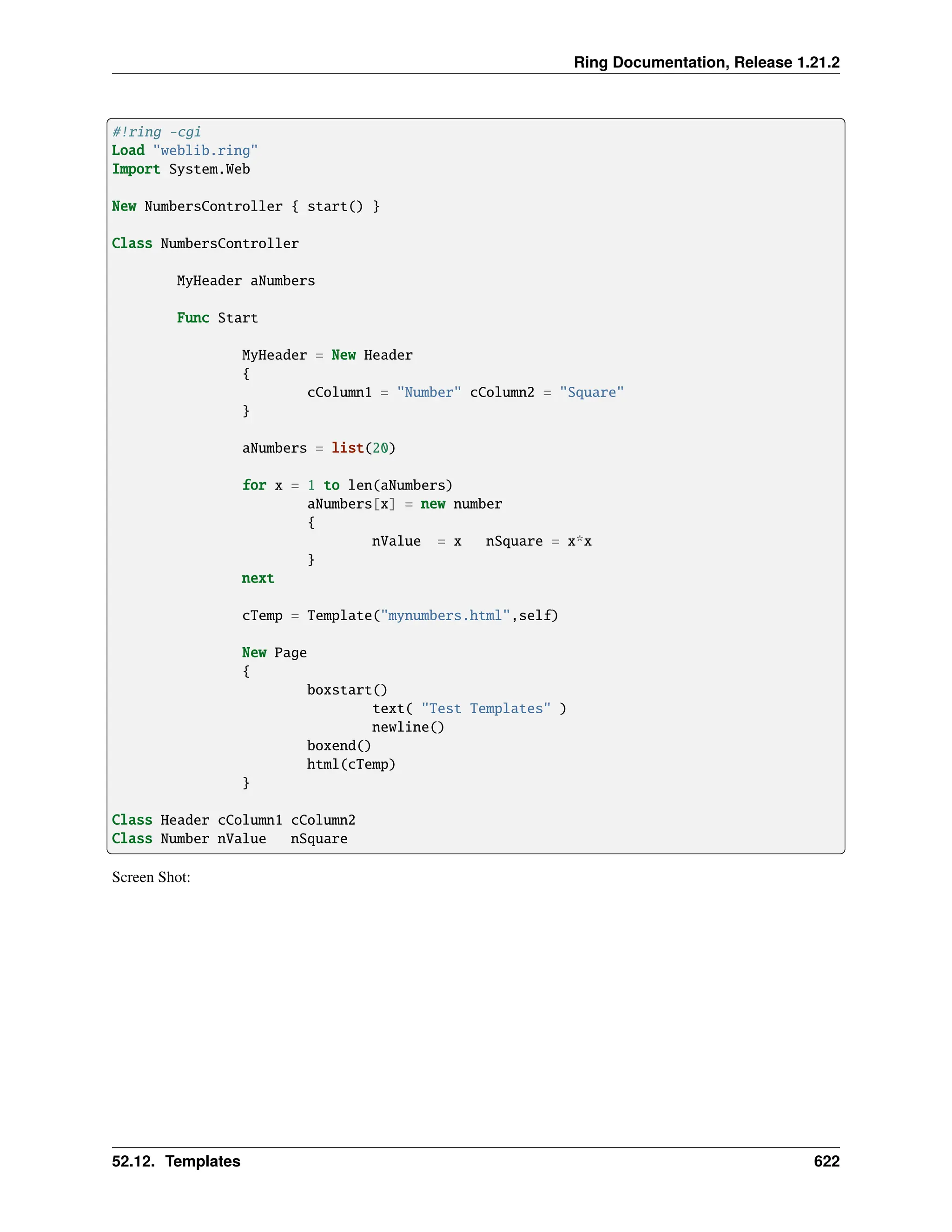 Ring Documentation, Release 1.21.2 #!ring -cgi Load "weblib.ring" Import System.Web New NumbersController { start() } Class NumbersController MyHeader aNumbers Func Start MyHeader = New Header { cColumn1 = "Number" cColumn2 = "Square" } aNumbers = list(20) for x = 1 to len(aNumbers) aNumbers[x] = new number { nValue = x nSquare = x*x } next cTemp = Template("mynumbers.html",self) New Page { boxstart() text( "Test Templates" ) newline() boxend() html(cTemp) } Class Header cColumn1 cColumn2 Class Number nValue nSquare Screen Shot: 52.12. Templates 622 