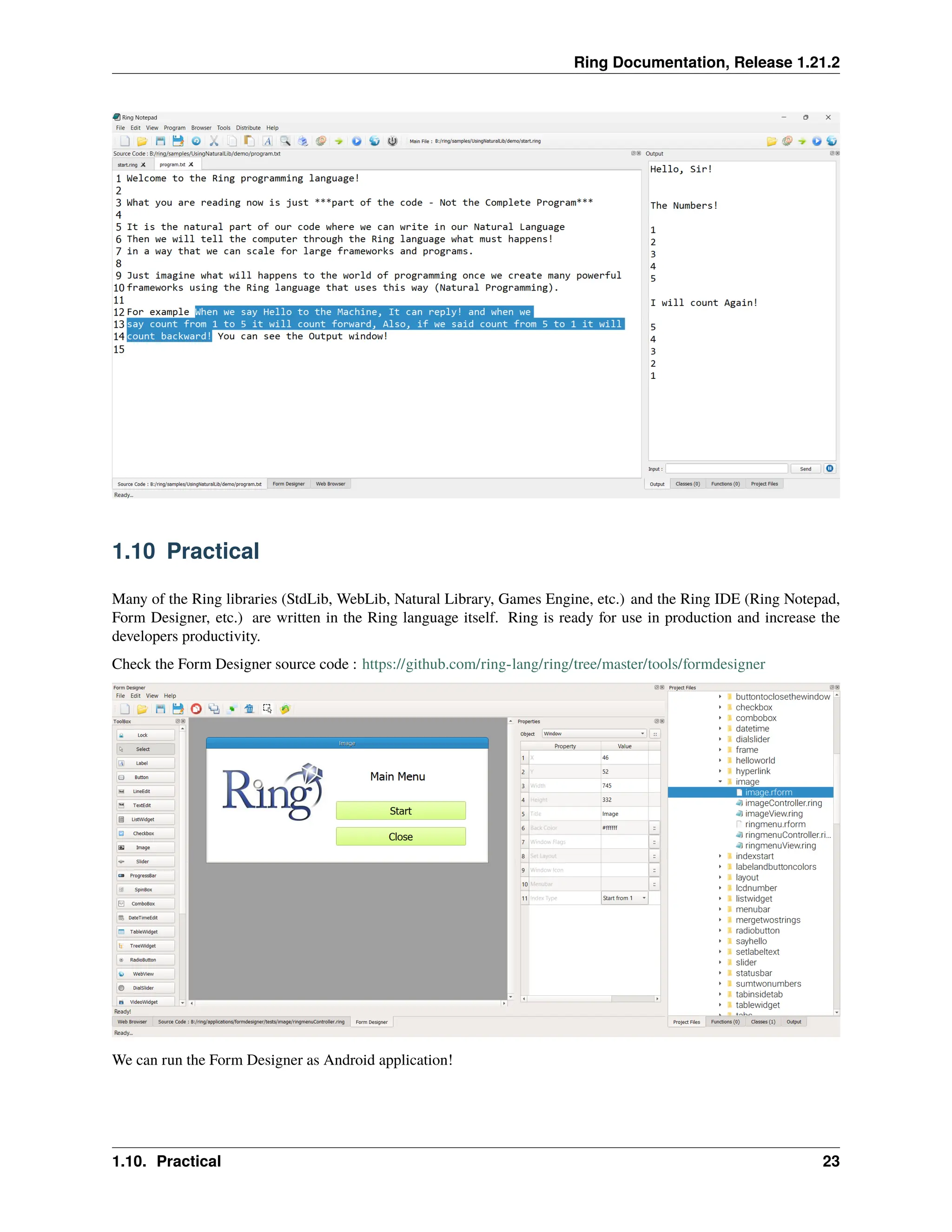 Ring Documentation, Release 1.21.2 1.10 Practical Many of the Ring libraries (StdLib, WebLib, Natural Library, Games Engine, etc.) and the Ring IDE (Ring Notepad, Form Designer, etc.) are written in the Ring language itself. Ring is ready for use in production and increase the developers productivity. Check the Form Designer source code : https://github.com/ring-lang/ring/tree/master/tools/formdesigner We can run the Form Designer as Android application! 1.10. Practical 23 