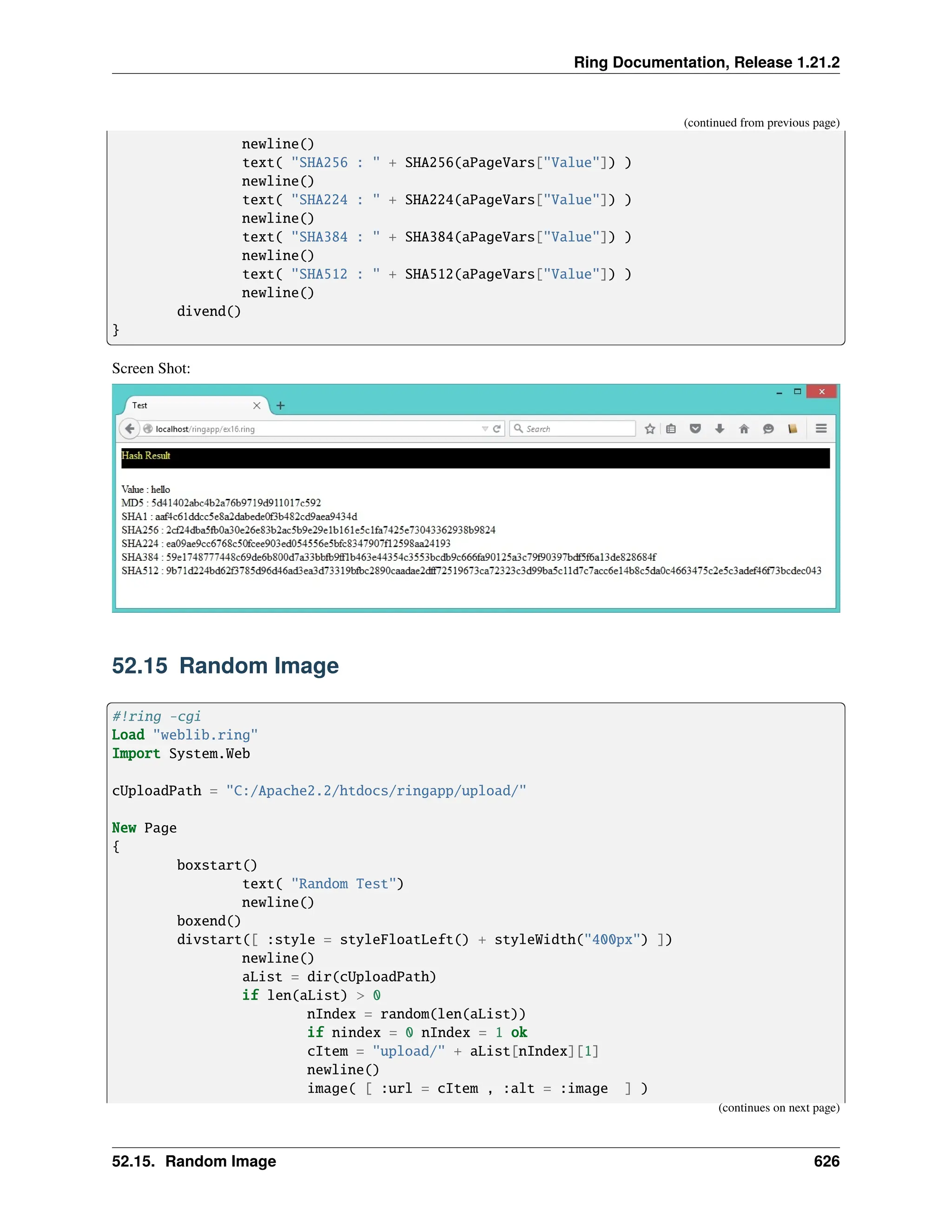 Ring Documentation, Release 1.21.2 (continued from previous page) newline() text( "SHA256 : " + SHA256(aPageVars["Value"]) ) newline() text( "SHA224 : " + SHA224(aPageVars["Value"]) ) newline() text( "SHA384 : " + SHA384(aPageVars["Value"]) ) newline() text( "SHA512 : " + SHA512(aPageVars["Value"]) ) newline() divend() } Screen Shot: 52.15 Random Image #!ring -cgi Load "weblib.ring" Import System.Web cUploadPath = "C:/Apache2.2/htdocs/ringapp/upload/" New Page { boxstart() text( "Random Test") newline() boxend() divstart([ :style = styleFloatLeft() + styleWidth("400px") ]) newline() aList = dir(cUploadPath) if len(aList) > 0 nIndex = random(len(aList)) if nindex = 0 nIndex = 1 ok cItem = "upload/" + aList[nIndex][1] newline() image( [ :url = cItem , :alt = :image ] ) (continues on next page) 52.15. Random Image 626 