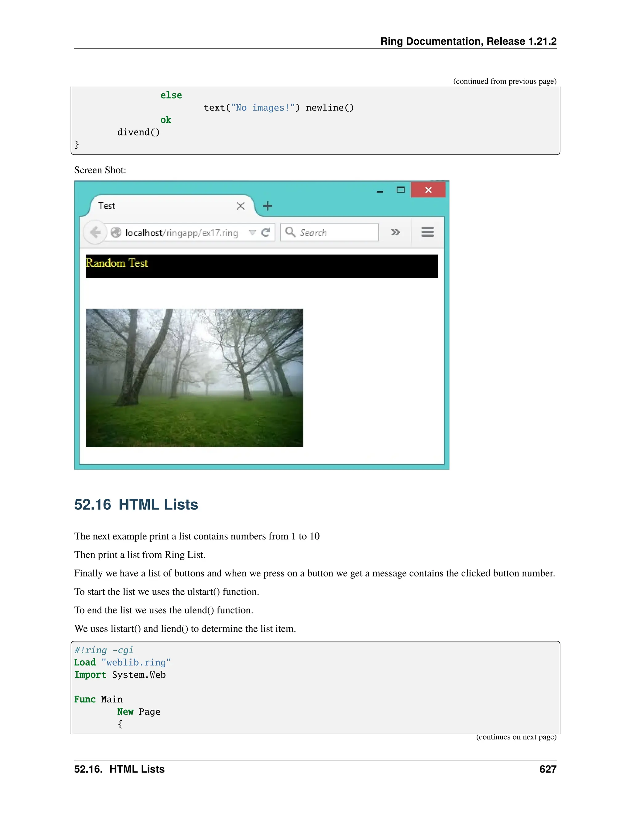 Ring Documentation, Release 1.21.2 (continued from previous page) else text("No images!") newline() ok divend() } Screen Shot: 52.16 HTML Lists The next example print a list contains numbers from 1 to 10 Then print a list from Ring List. Finally we have a list of buttons and when we press on a button we get a message contains the clicked button number. To start the list we uses the ulstart() function. To end the list we uses the ulend() function. We uses listart() and liend() to determine the list item. #!ring -cgi Load "weblib.ring" Import System.Web Func Main New Page { (continues on next page) 52.16. HTML Lists 627 