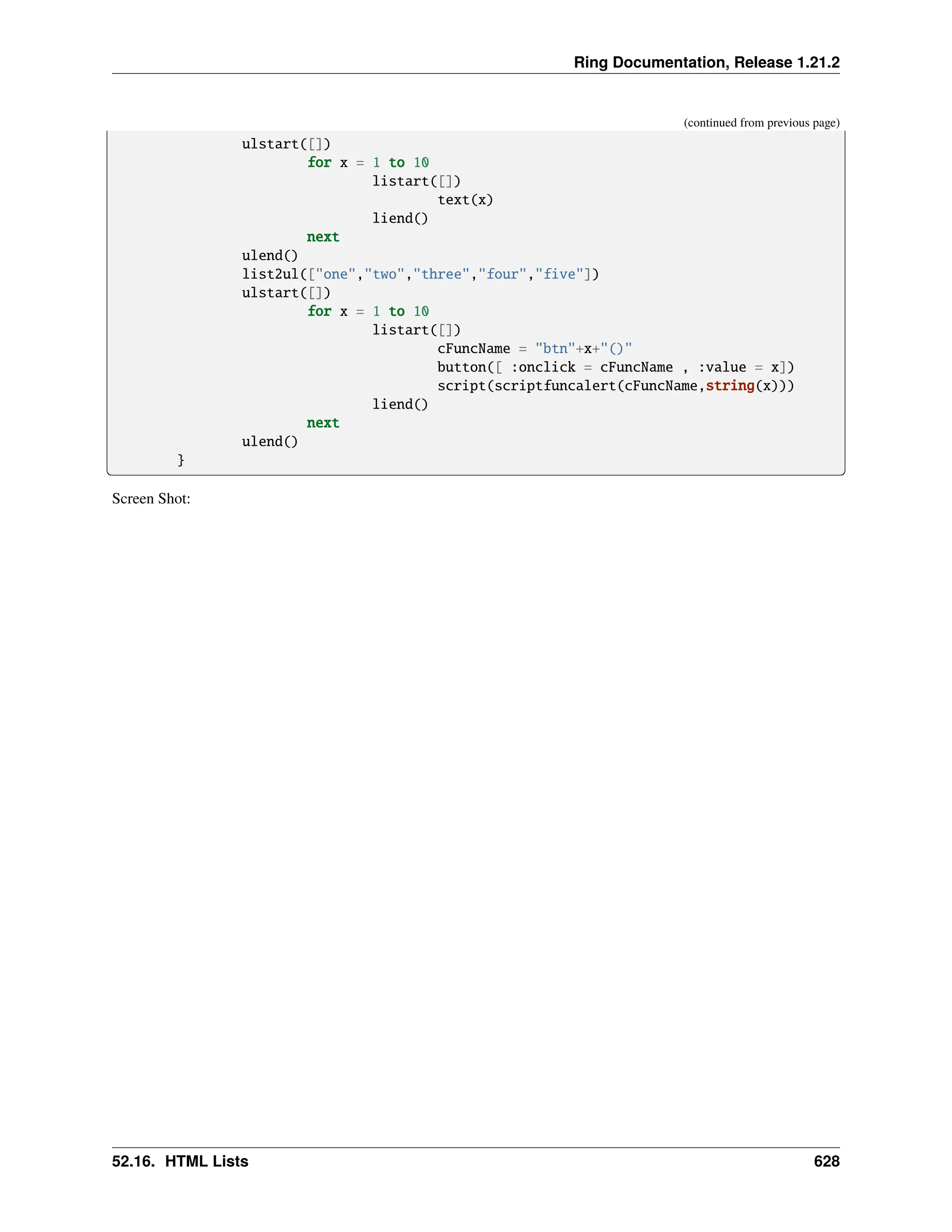 Ring Documentation, Release 1.21.2 (continued from previous page) ulstart([]) for x = 1 to 10 listart([]) text(x) liend() next ulend() list2ul(["one","two","three","four","five"]) ulstart([]) for x = 1 to 10 listart([]) cFuncName = "btn"+x+"()" button([ :onclick = cFuncName , :value = x]) script(scriptfuncalert(cFuncName,string(x))) liend() next ulend() } Screen Shot: 52.16. HTML Lists 628 