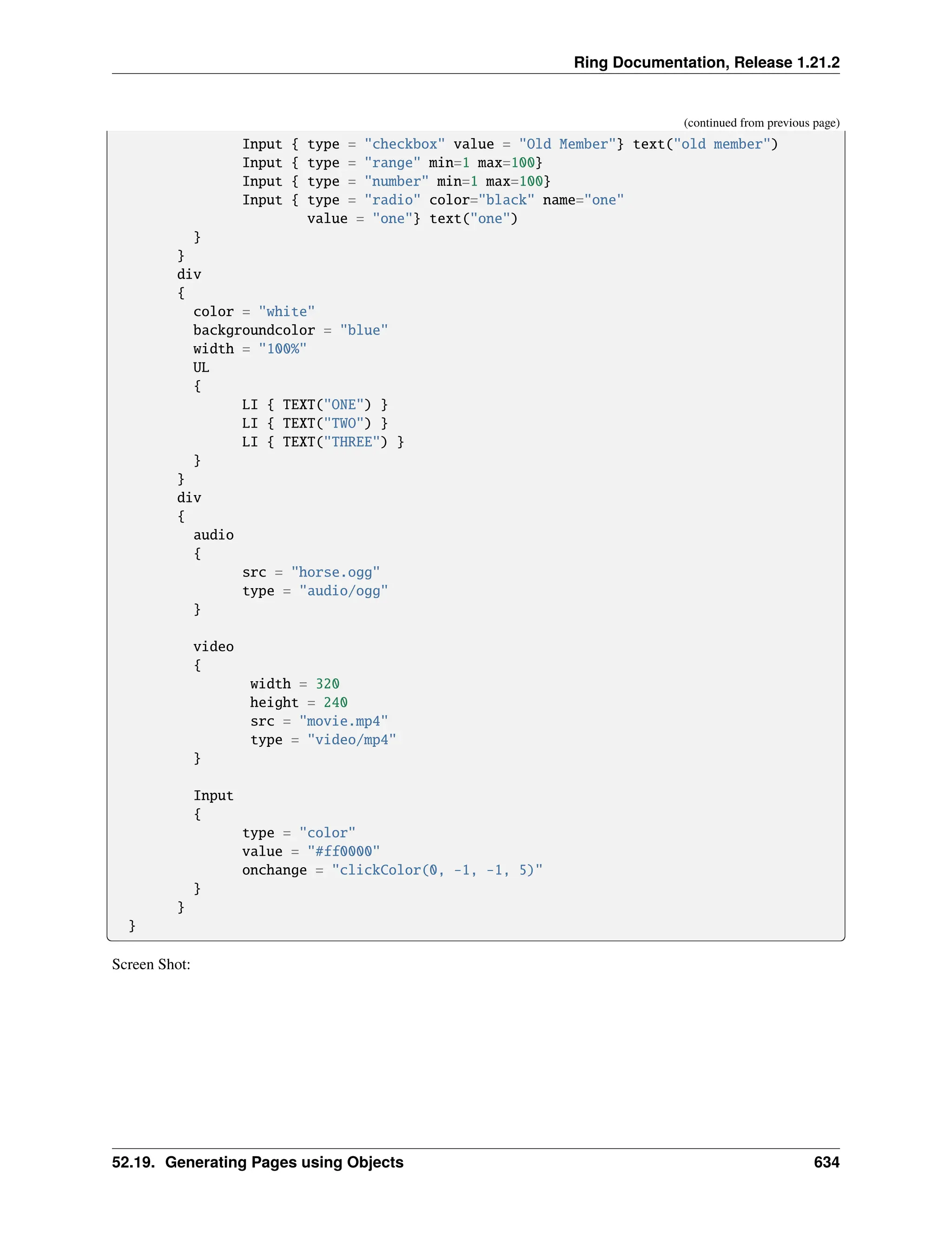 Ring Documentation, Release 1.21.2 (continued from previous page) Input { type = "checkbox" value = "Old Member"} text("old member") Input { type = "range" min=1 max=100} Input { type = "number" min=1 max=100} Input { type = "radio" color="black" name="one" value = "one"} text("one") } } div { color = "white" backgroundcolor = "blue" width = "100%" UL { LI { TEXT("ONE") } LI { TEXT("TWO") } LI { TEXT("THREE") } } } div { audio { src = "horse.ogg" type = "audio/ogg" } video { width = 320 height = 240 src = "movie.mp4" type = "video/mp4" } Input { type = "color" value = "#ff0000" onchange = "clickColor(0, -1, -1, 5)" } } } Screen Shot: 52.19. Generating Pages using Objects 634 