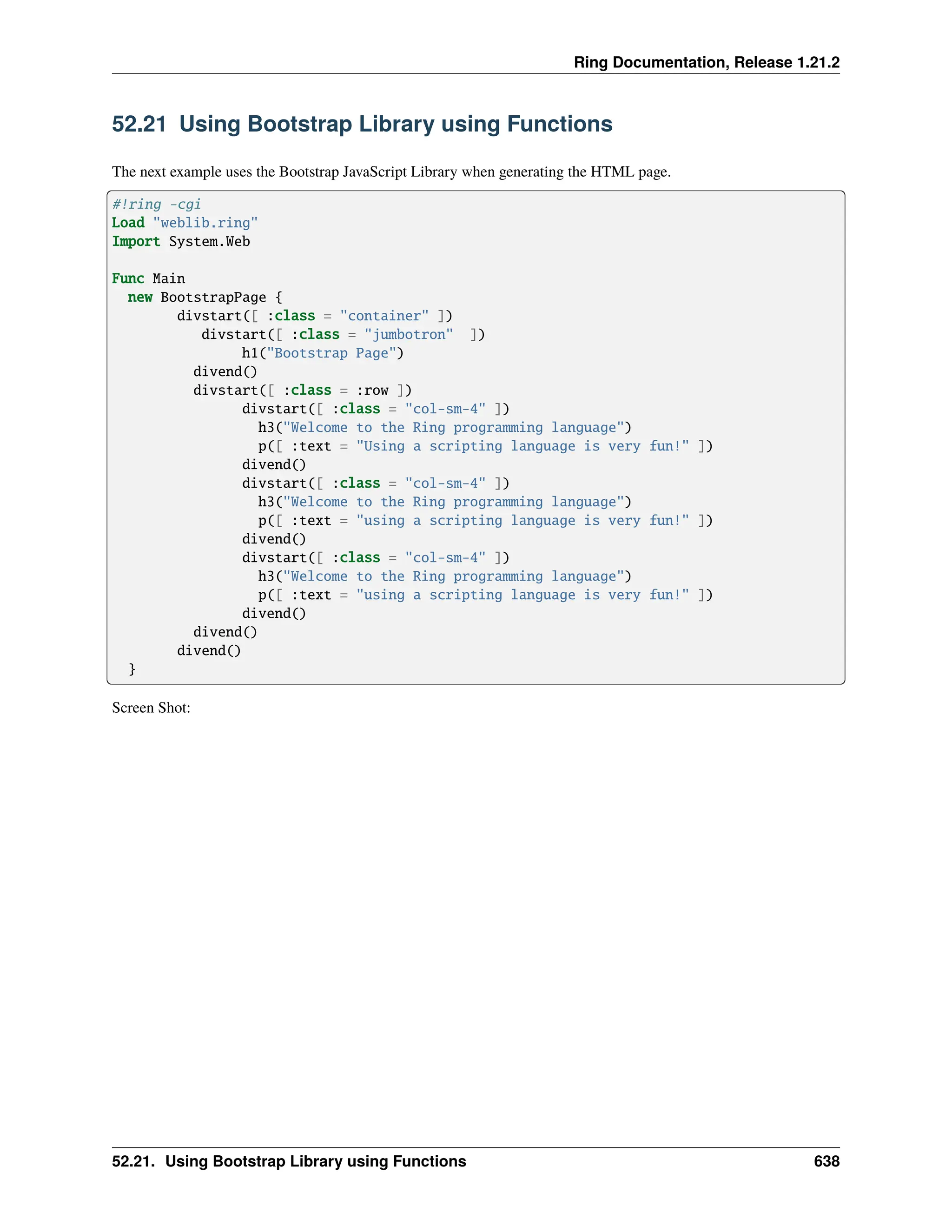 Ring Documentation, Release 1.21.2 52.21 Using Bootstrap Library using Functions The next example uses the Bootstrap JavaScript Library when generating the HTML page. #!ring -cgi Load "weblib.ring" Import System.Web Func Main new BootstrapPage { divstart([ :class = "container" ]) divstart([ :class = "jumbotron" ]) h1("Bootstrap Page") divend() divstart([ :class = :row ]) divstart([ :class = "col-sm-4" ]) h3("Welcome to the Ring programming language") p([ :text = "Using a scripting language is very fun!" ]) divend() divstart([ :class = "col-sm-4" ]) h3("Welcome to the Ring programming language") p([ :text = "using a scripting language is very fun!" ]) divend() divstart([ :class = "col-sm-4" ]) h3("Welcome to the Ring programming language") p([ :text = "using a scripting language is very fun!" ]) divend() divend() divend() } Screen Shot: 52.21. Using Bootstrap Library using Functions 638 