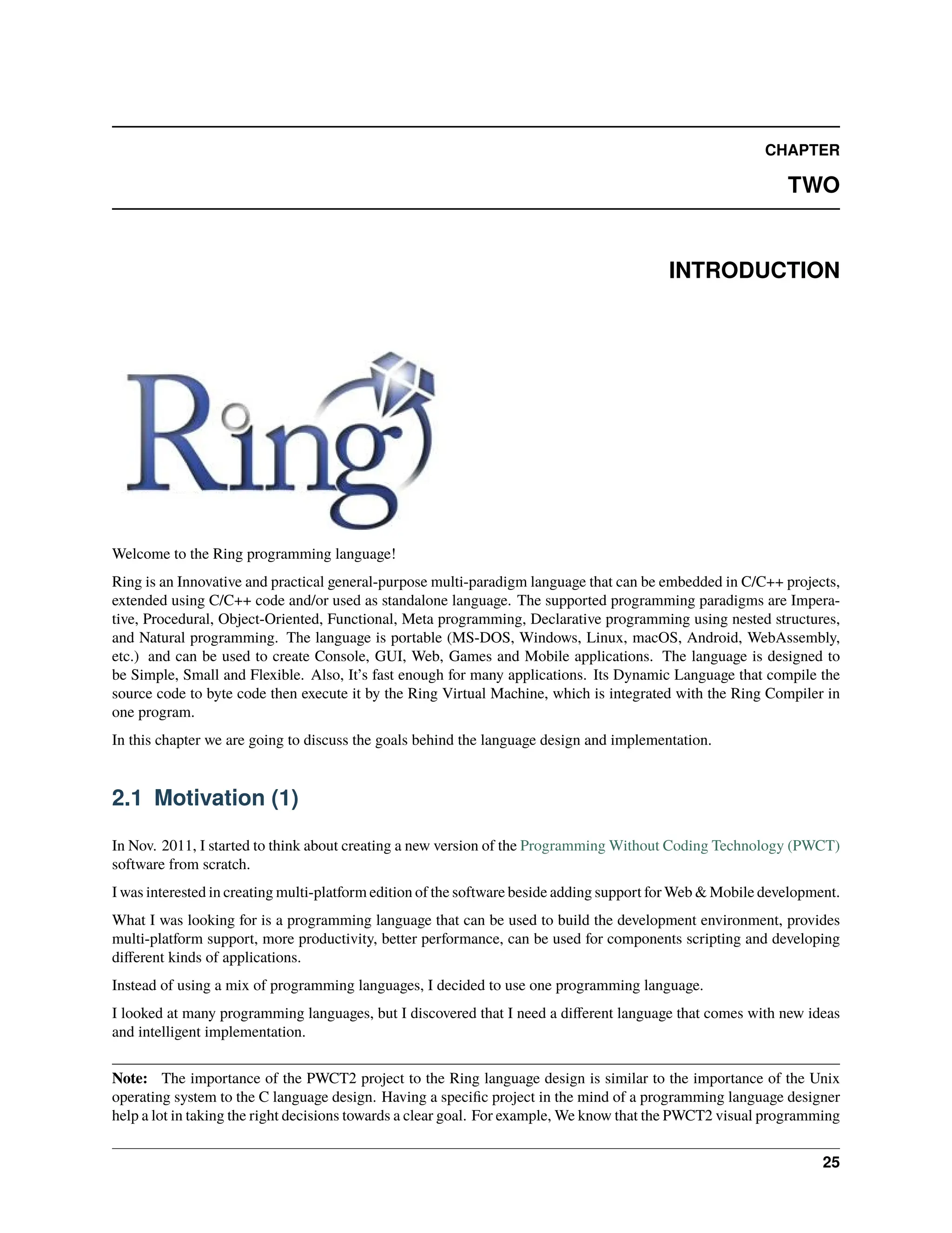 CHAPTER TWO INTRODUCTION Welcome to the Ring programming language! Ring is an Innovative and practical general-purpose multi-paradigm language that can be embedded in C/C++ projects, extended using C/C++ code and/or used as standalone language. The supported programming paradigms are Impera- tive, Procedural, Object-Oriented, Functional, Meta programming, Declarative programming using nested structures, and Natural programming. The language is portable (MS-DOS, Windows, Linux, macOS, Android, WebAssembly, etc.) and can be used to create Console, GUI, Web, Games and Mobile applications. The language is designed to be Simple, Small and Flexible. Also, It’s fast enough for many applications. Its Dynamic Language that compile the source code to byte code then execute it by the Ring Virtual Machine, which is integrated with the Ring Compiler in one program. In this chapter we are going to discuss the goals behind the language design and implementation. 2.1 Motivation (1) In Nov. 2011, I started to think about creating a new version of the Programming Without Coding Technology (PWCT) software from scratch. I was interested in creating multi-platform edition of the software beside adding support for Web & Mobile development. What I was looking for is a programming language that can be used to build the development environment, provides multi-platform support, more productivity, better performance, can be used for components scripting and developing different kinds of applications. Instead of using a mix of programming languages, I decided to use one programming language. I looked at many programming languages, but I discovered that I need a different language that comes with new ideas and intelligent implementation. Note: The importance of the PWCT2 project to the Ring language design is similar to the importance of the Unix operating system to the C language design. Having a specific project in the mind of a programming language designer help a lot in taking the right decisions towards a clear goal. For example, We know that the PWCT2 visual programming 25 