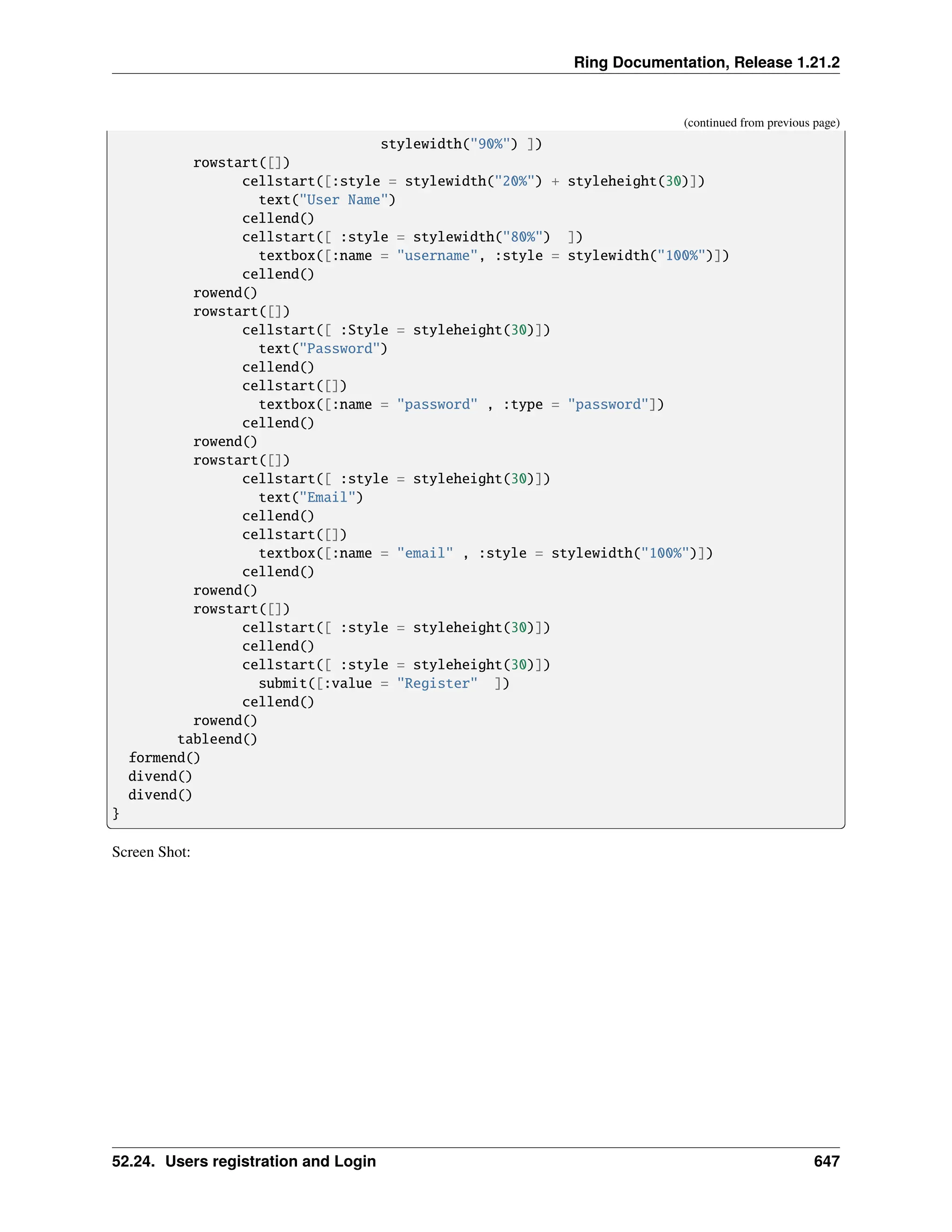 Ring Documentation, Release 1.21.2 (continued from previous page) stylewidth("90%") ]) rowstart([]) cellstart([:style = stylewidth("20%") + styleheight(30)]) text("User Name") cellend() cellstart([ :style = stylewidth("80%") ]) textbox([:name = "username", :style = stylewidth("100%")]) cellend() rowend() rowstart([]) cellstart([ :Style = styleheight(30)]) text("Password") cellend() cellstart([]) textbox([:name = "password" , :type = "password"]) cellend() rowend() rowstart([]) cellstart([ :style = styleheight(30)]) text("Email") cellend() cellstart([]) textbox([:name = "email" , :style = stylewidth("100%")]) cellend() rowend() rowstart([]) cellstart([ :style = styleheight(30)]) cellend() cellstart([ :style = styleheight(30)]) submit([:value = "Register" ]) cellend() rowend() tableend() formend() divend() divend() } Screen Shot: 52.24. Users registration and Login 647 