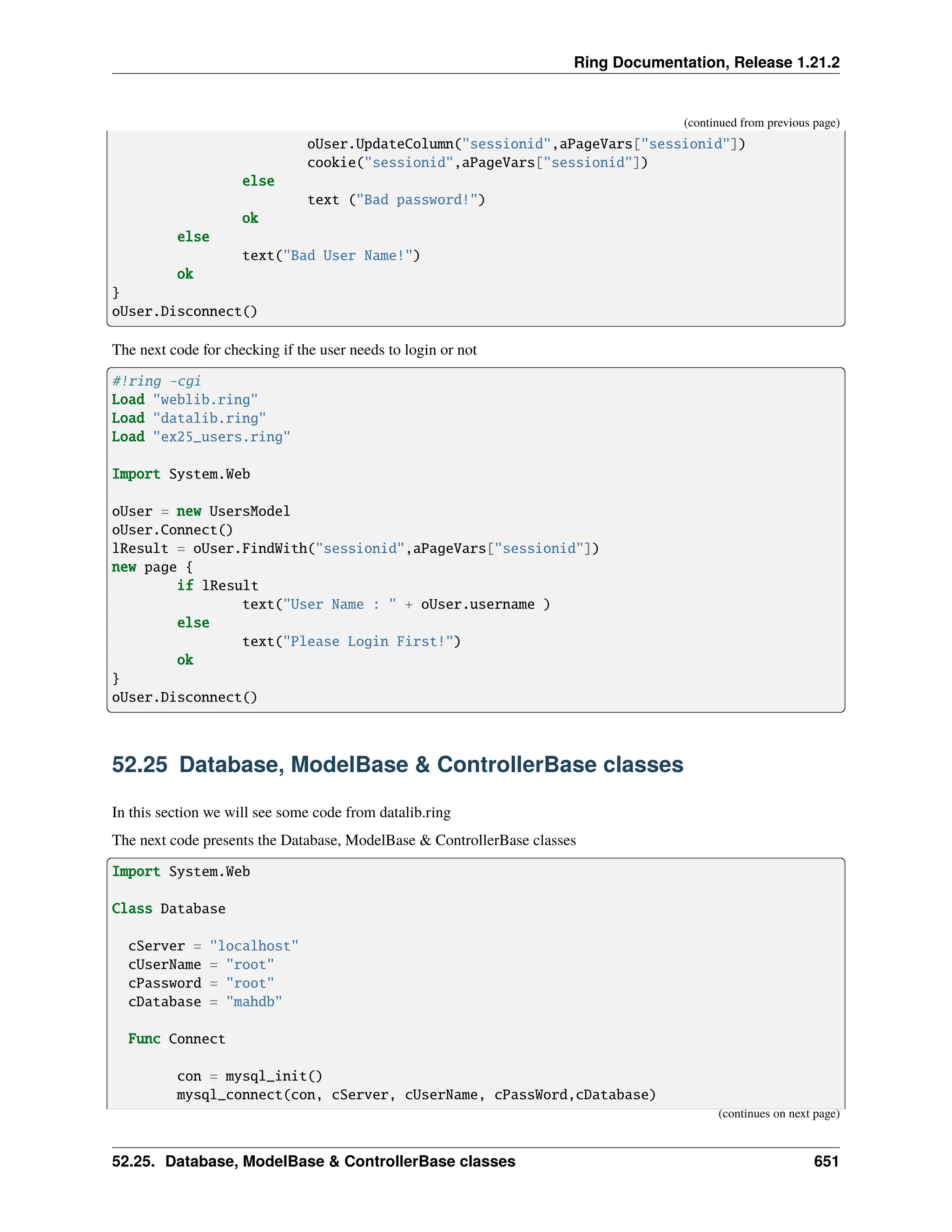 Ring Documentation, Release 1.21.2 (continued from previous page) oUser.UpdateColumn("sessionid",aPageVars["sessionid"]) cookie("sessionid",aPageVars["sessionid"]) else text ("Bad password!") ok else text("Bad User Name!") ok } oUser.Disconnect() The next code for checking if the user needs to login or not #!ring -cgi Load "weblib.ring" Load "datalib.ring" Load "ex25_users.ring" Import System.Web oUser = new UsersModel oUser.Connect() lResult = oUser.FindWith("sessionid",aPageVars["sessionid"]) new page { if lResult text("User Name : " + oUser.username ) else text("Please Login First!") ok } oUser.Disconnect() 52.25 Database, ModelBase & ControllerBase classes In this section we will see some code from datalib.ring The next code presents the Database, ModelBase & ControllerBase classes Import System.Web Class Database cServer = "localhost" cUserName = "root" cPassword = "root" cDatabase = "mahdb" Func Connect con = mysql_init() mysql_connect(con, cServer, cUserName, cPassWord,cDatabase) (continues on next page) 52.25. Database, ModelBase & ControllerBase classes 651 