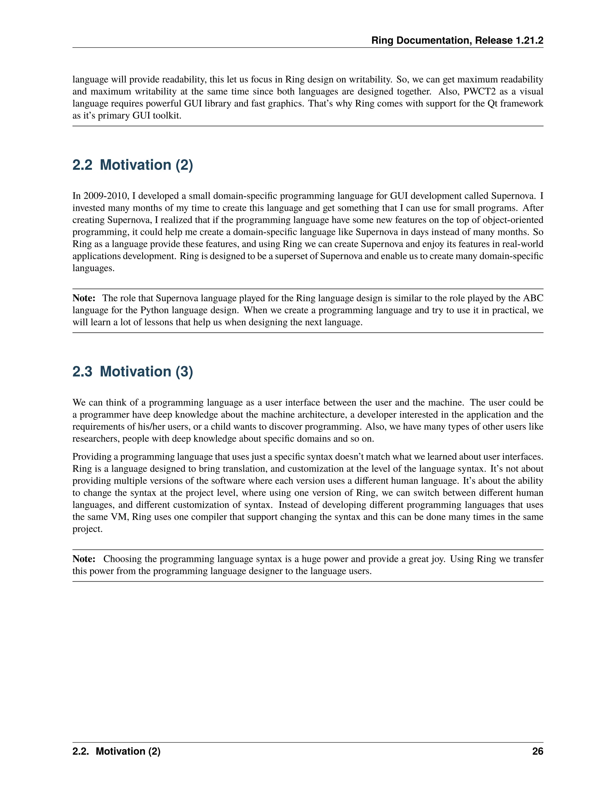 Ring Documentation, Release 1.21.2 language will provide readability, this let us focus in Ring design on writability. So, we can get maximum readability and maximum writability at the same time since both languages are designed together. Also, PWCT2 as a visual language requires powerful GUI library and fast graphics. That’s why Ring comes with support for the Qt framework as it’s primary GUI toolkit. 2.2 Motivation (2) In 2009-2010, I developed a small domain-specific programming language for GUI development called Supernova. I invested many months of my time to create this language and get something that I can use for small programs. After creating Supernova, I realized that if the programming language have some new features on the top of object-oriented programming, it could help me create a domain-specific language like Supernova in days instead of many months. So Ring as a language provide these features, and using Ring we can create Supernova and enjoy its features in real-world applications development. Ring is designed to be a superset of Supernova and enable us to create many domain-specific languages. Note: The role that Supernova language played for the Ring language design is similar to the role played by the ABC language for the Python language design. When we create a programming language and try to use it in practical, we will learn a lot of lessons that help us when designing the next language. 2.3 Motivation (3) We can think of a programming language as a user interface between the user and the machine. The user could be a programmer have deep knowledge about the machine architecture, a developer interested in the application and the requirements of his/her users, or a child wants to discover programming. Also, we have many types of other users like researchers, people with deep knowledge about specific domains and so on. Providing a programming language that uses just a specific syntax doesn’t match what we learned about user interfaces. Ring is a language designed to bring translation, and customization at the level of the language syntax. It’s not about providing multiple versions of the software where each version uses a different human language. It’s about the ability to change the syntax at the project level, where using one version of Ring, we can switch between different human languages, and different customization of syntax. Instead of developing different programming languages that uses the same VM, Ring uses one compiler that support changing the syntax and this can be done many times in the same project. Note: Choosing the programming language syntax is a huge power and provide a great joy. Using Ring we transfer this power from the programming language designer to the language users. 2.2. Motivation (2) 26 