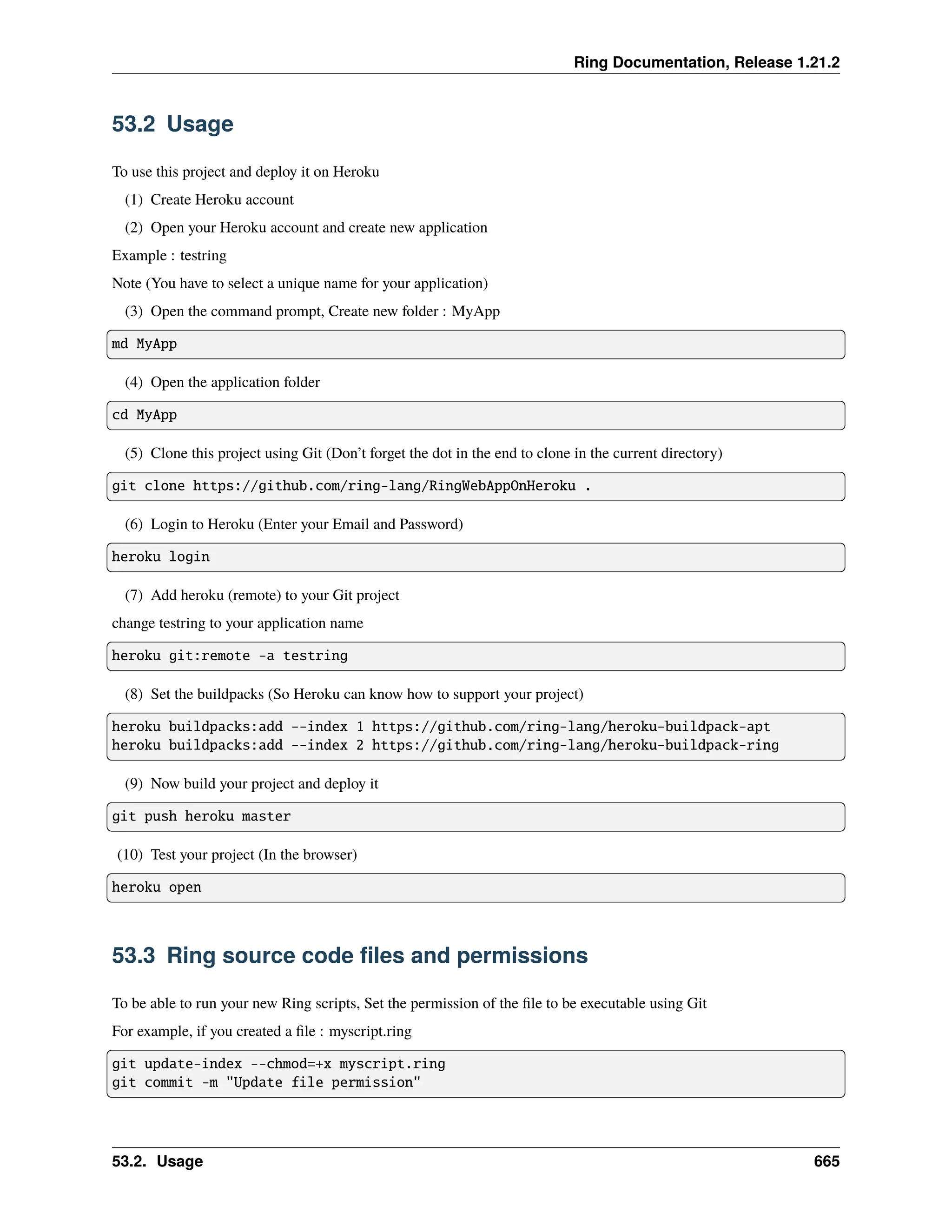 Ring Documentation, Release 1.21.2 53.2 Usage To use this project and deploy it on Heroku (1) Create Heroku account (2) Open your Heroku account and create new application Example : testring Note (You have to select a unique name for your application) (3) Open the command prompt, Create new folder : MyApp md MyApp (4) Open the application folder cd MyApp (5) Clone this project using Git (Don’t forget the dot in the end to clone in the current directory) git clone https://github.com/ring-lang/RingWebAppOnHeroku . (6) Login to Heroku (Enter your Email and Password) heroku login (7) Add heroku (remote) to your Git project change testring to your application name heroku git:remote -a testring (8) Set the buildpacks (So Heroku can know how to support your project) heroku buildpacks:add --index 1 https://github.com/ring-lang/heroku-buildpack-apt heroku buildpacks:add --index 2 https://github.com/ring-lang/heroku-buildpack-ring (9) Now build your project and deploy it git push heroku master (10) Test your project (In the browser) heroku open 53.3 Ring source code files and permissions To be able to run your new Ring scripts, Set the permission of the file to be executable using Git For example, if you created a file : myscript.ring git update-index --chmod=+x myscript.ring git commit -m "Update file permission" 53.2. Usage 665 