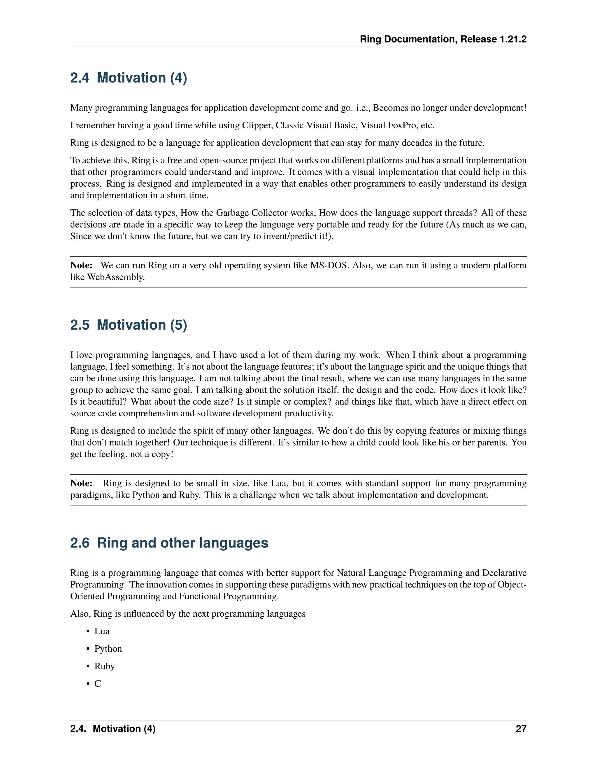Ring Documentation, Release 1.21.2 2.4 Motivation (4) Many programming languages for application development come and go. i.e., Becomes no longer under development! I remember having a good time while using Clipper, Classic Visual Basic, Visual FoxPro, etc. Ring is designed to be a language for application development that can stay for many decades in the future. To achieve this, Ring is a free and open-source project that works on different platforms and has a small implementation that other programmers could understand and improve. It comes with a visual implementation that could help in this process. Ring is designed and implemented in a way that enables other programmers to easily understand its design and implementation in a short time. The selection of data types, How the Garbage Collector works, How does the language support threads? All of these decisions are made in a specific way to keep the language very portable and ready for the future (As much as we can, Since we don’t know the future, but we can try to invent/predict it!). Note: We can run Ring on a very old operating system like MS-DOS. Also, we can run it using a modern platform like WebAssembly. 2.5 Motivation (5) I love programming languages, and I have used a lot of them during my work. When I think about a programming language, I feel something. It’s not about the language features; it’s about the language spirit and the unique things that can be done using this language. I am not talking about the final result, where we can use many languages in the same group to achieve the same goal. I am talking about the solution itself. the design and the code. How does it look like? Is it beautiful? What about the code size? Is it simple or complex? and things like that, which have a direct effect on source code comprehension and software development productivity. Ring is designed to include the spirit of many other languages. We don’t do this by copying features or mixing things that don’t match together! Our technique is different. It’s similar to how a child could look like his or her parents. You get the feeling, not a copy! Note: Ring is designed to be small in size, like Lua, but it comes with standard support for many programming paradigms, like Python and Ruby. This is a challenge when we talk about implementation and development. 2.6 Ring and other languages Ring is a programming language that comes with better support for Natural Language Programming and Declarative Programming. The innovation comes in supporting these paradigms with new practical techniques on the top of Object- Oriented Programming and Functional Programming. Also, Ring is influenced by the next programming languages • Lua • Python • Ruby • C 2.4. Motivation (4) 27 