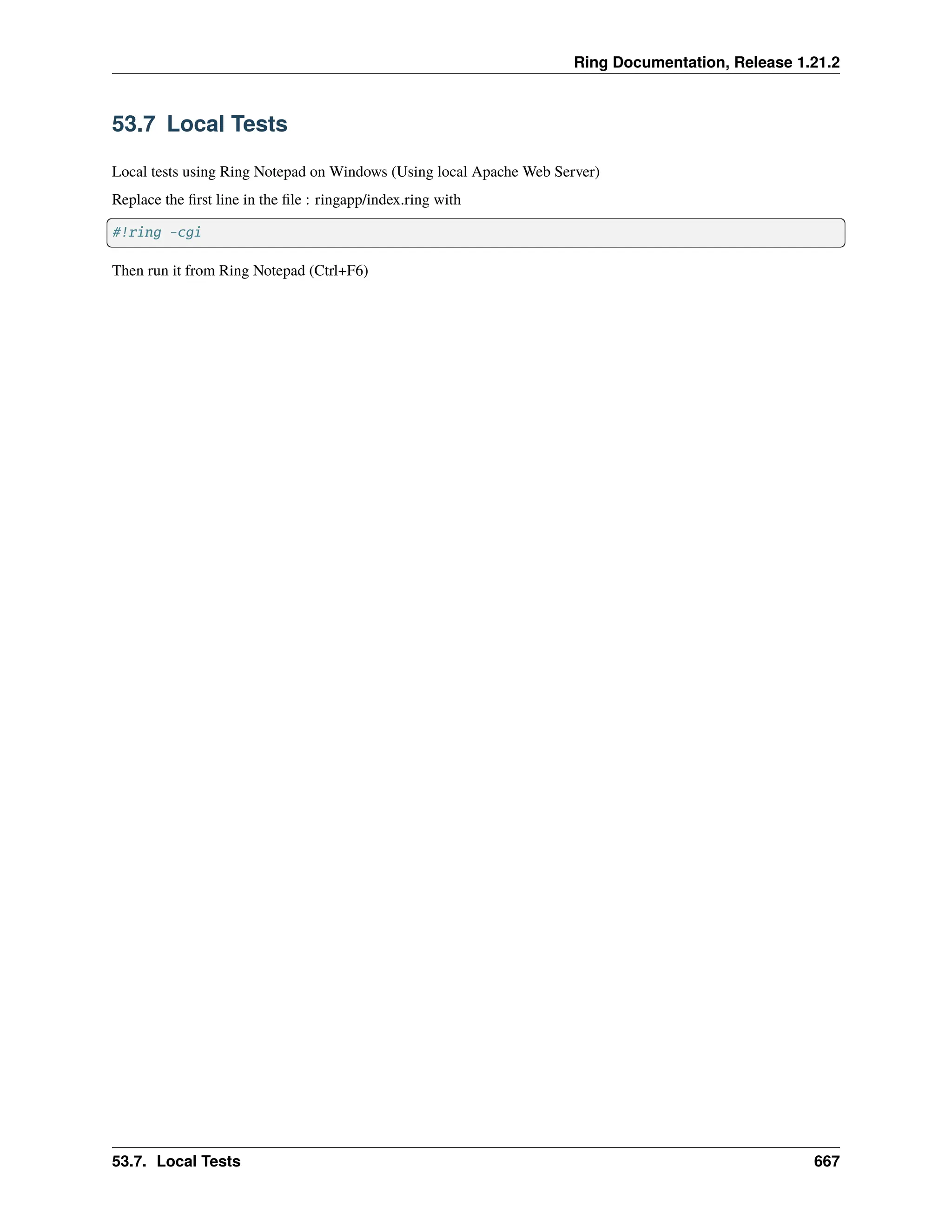 Ring Documentation, Release 1.21.2 53.7 Local Tests Local tests using Ring Notepad on Windows (Using local Apache Web Server) Replace the first line in the file : ringapp/index.ring with #!ring -cgi Then run it from Ring Notepad (Ctrl+F6) 53.7. Local Tests 667 