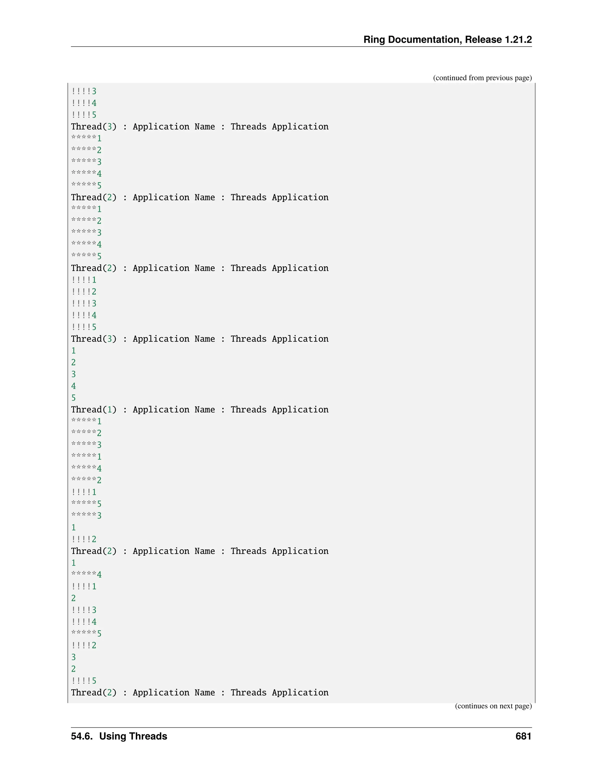 Ring Documentation, Release 1.21.2 (continued from previous page) !!!!3 !!!!4 !!!!5 Thread(3) : Application Name : Threads Application *****1 *****2 *****3 *****4 *****5 Thread(2) : Application Name : Threads Application *****1 *****2 *****3 *****4 *****5 Thread(2) : Application Name : Threads Application !!!!1 !!!!2 !!!!3 !!!!4 !!!!5 Thread(3) : Application Name : Threads Application 1 2 3 4 5 Thread(1) : Application Name : Threads Application *****1 *****2 *****3 *****1 *****4 *****2 !!!!1 *****5 *****3 1 !!!!2 Thread(2) : Application Name : Threads Application 1 *****4 !!!!1 2 !!!!3 !!!!4 *****5 !!!!2 3 2 !!!!5 Thread(2) : Application Name : Threads Application (continues on next page) 54.6. Using Threads 681 