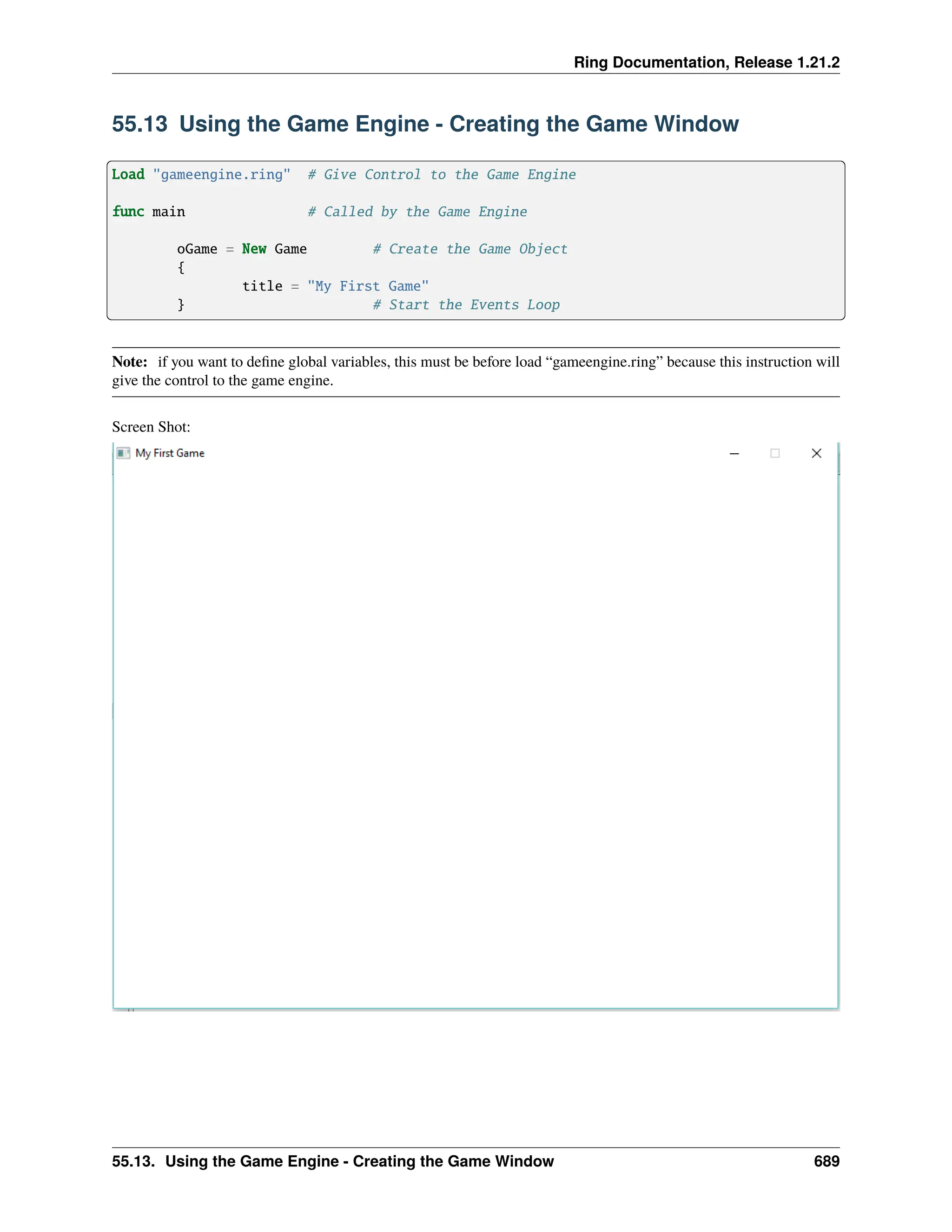 Ring Documentation, Release 1.21.2 55.13 Using the Game Engine - Creating the Game Window Load "gameengine.ring" # Give Control to the Game Engine func main # Called by the Game Engine oGame = New Game # Create the Game Object { title = "My First Game" } # Start the Events Loop Note: if you want to define global variables, this must be before load “gameengine.ring” because this instruction will give the control to the game engine. Screen Shot: 55.13. Using the Game Engine - Creating the Game Window 689 