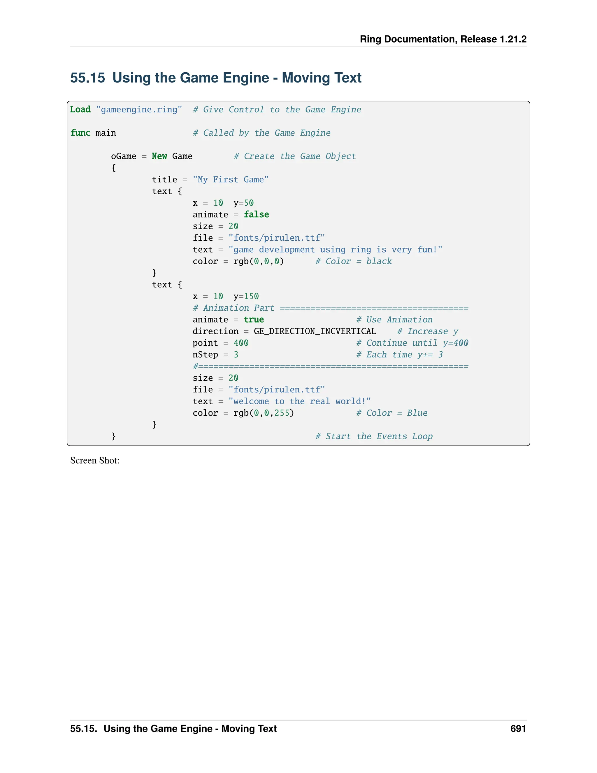 Ring Documentation, Release 1.21.2 55.15 Using the Game Engine - Moving Text Load "gameengine.ring" # Give Control to the Game Engine func main # Called by the Game Engine oGame = New Game # Create the Game Object { title = "My First Game" text { x = 10 y=50 animate = false size = 20 file = "fonts/pirulen.ttf" text = "game development using ring is very fun!" color = rgb(0,0,0) # Color = black } text { x = 10 y=150 # Animation Part ===================================== animate = true # Use Animation direction = GE_DIRECTION_INCVERTICAL # Increase y point = 400 # Continue until y=400 nStep = 3 # Each time y+= 3 #===================================================== size = 20 file = "fonts/pirulen.ttf" text = "welcome to the real world!" color = rgb(0,0,255) # Color = Blue } } # Start the Events Loop Screen Shot: 55.15. Using the Game Engine - Moving Text 691 