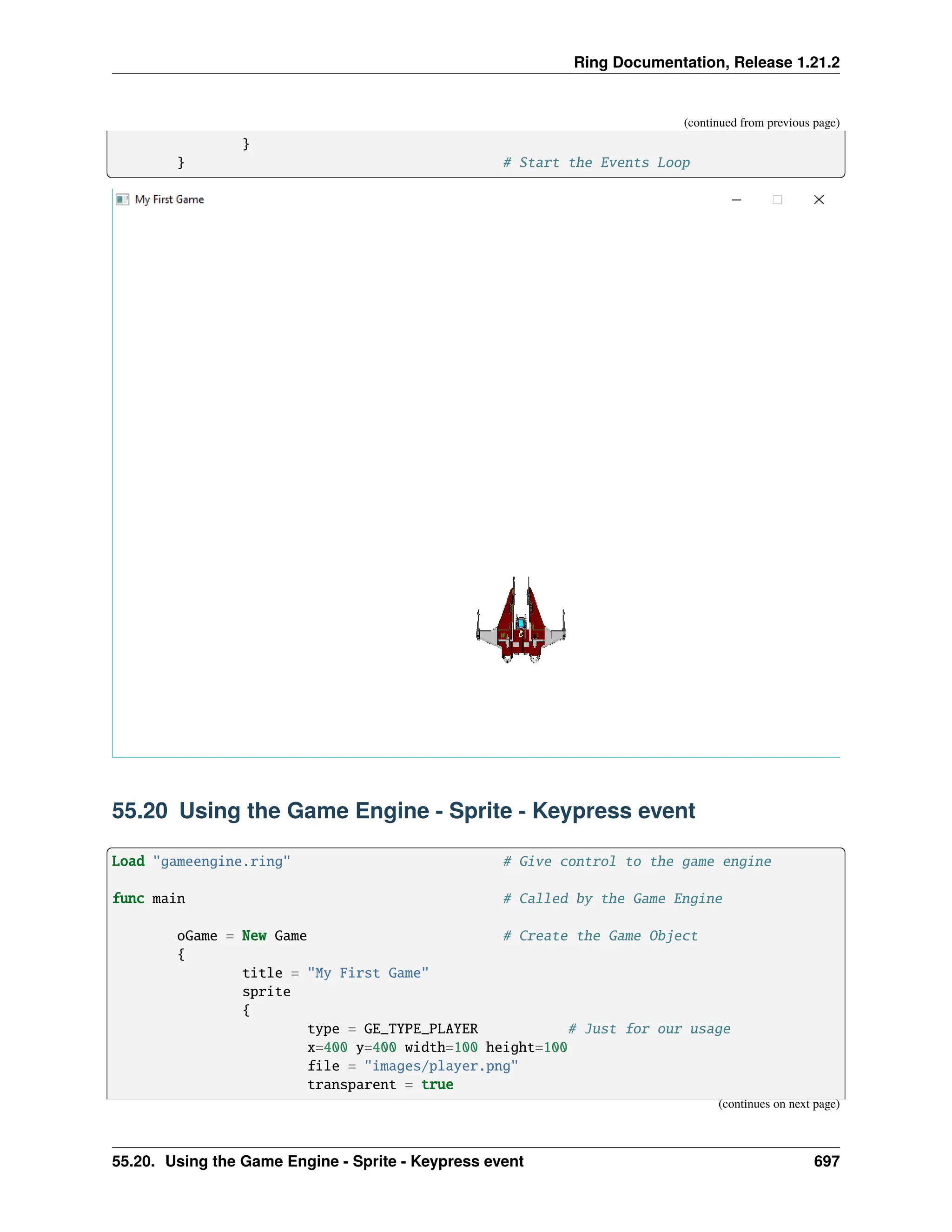 Ring Documentation, Release 1.21.2 (continued from previous page) } } # Start the Events Loop 55.20 Using the Game Engine - Sprite - Keypress event Load "gameengine.ring" # Give control to the game engine func main # Called by the Game Engine oGame = New Game # Create the Game Object { title = "My First Game" sprite { type = GE_TYPE_PLAYER # Just for our usage x=400 y=400 width=100 height=100 file = "images/player.png" transparent = true (continues on next page) 55.20. Using the Game Engine - Sprite - Keypress event 697 