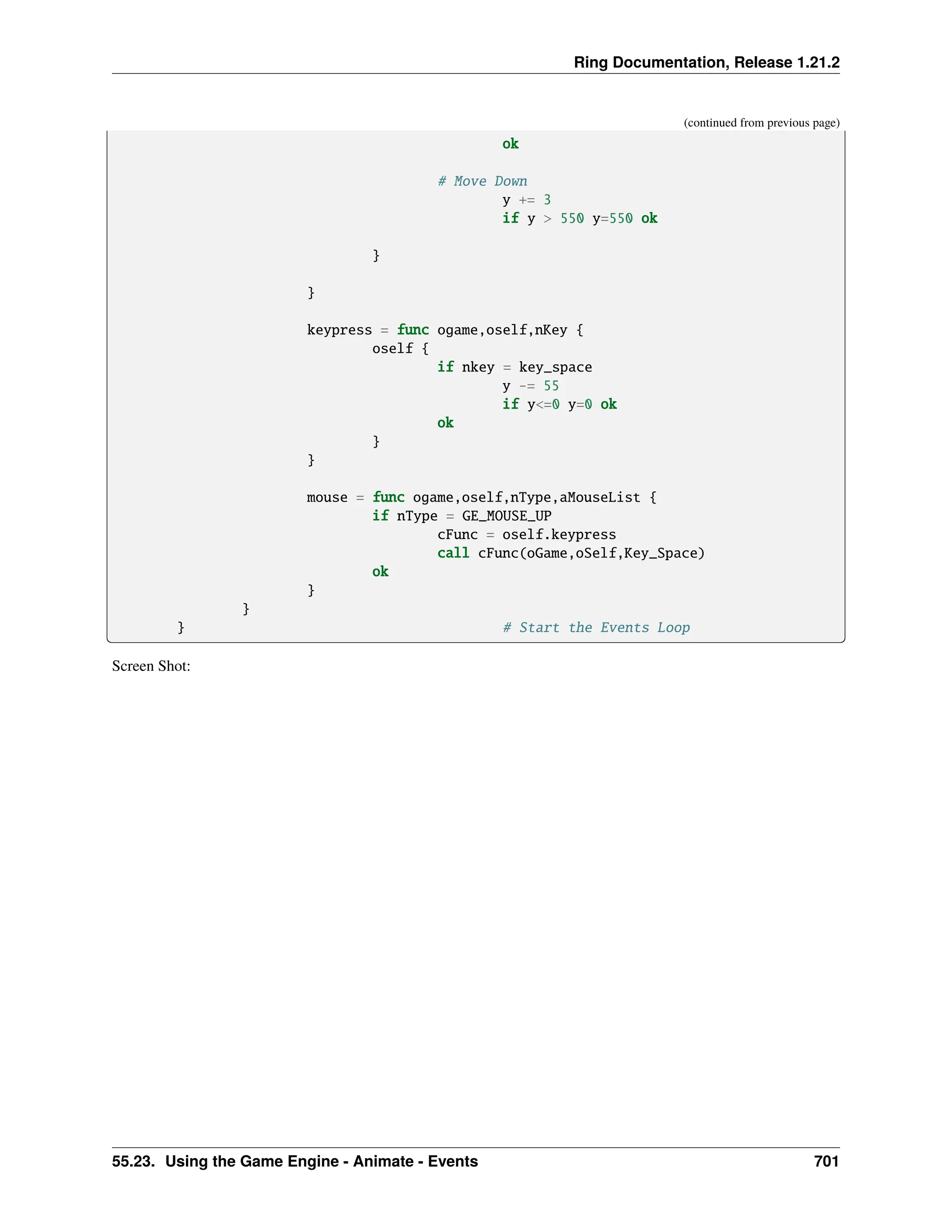Ring Documentation, Release 1.21.2 (continued from previous page) ok # Move Down y += 3 if y > 550 y=550 ok } } keypress = func ogame,oself,nKey { oself { if nkey = key_space y -= 55 if y<=0 y=0 ok ok } } mouse = func ogame,oself,nType,aMouseList { if nType = GE_MOUSE_UP cFunc = oself.keypress call cFunc(oGame,oSelf,Key_Space) ok } } } # Start the Events Loop Screen Shot: 55.23. Using the Game Engine - Animate - Events 701 