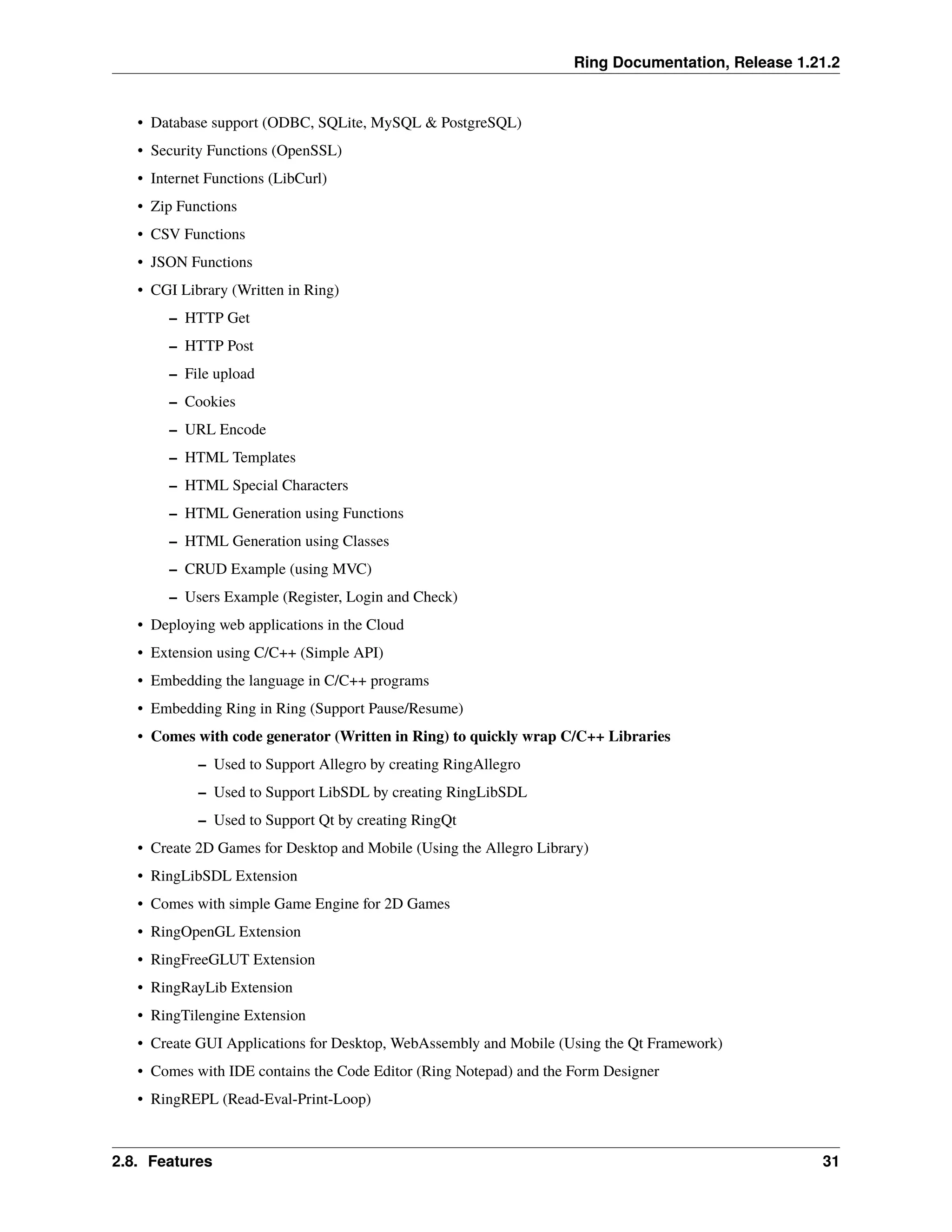 Ring Documentation, Release 1.21.2 • Database support (ODBC, SQLite, MySQL & PostgreSQL) • Security Functions (OpenSSL) • Internet Functions (LibCurl) • Zip Functions • CSV Functions • JSON Functions • CGI Library (Written in Ring) – HTTP Get – HTTP Post – File upload – Cookies – URL Encode – HTML Templates – HTML Special Characters – HTML Generation using Functions – HTML Generation using Classes – CRUD Example (using MVC) – Users Example (Register, Login and Check) • Deploying web applications in the Cloud • Extension using C/C++ (Simple API) • Embedding the language in C/C++ programs • Embedding Ring in Ring (Support Pause/Resume) • Comes with code generator (Written in Ring) to quickly wrap C/C++ Libraries – Used to Support Allegro by creating RingAllegro – Used to Support LibSDL by creating RingLibSDL – Used to Support Qt by creating RingQt • Create 2D Games for Desktop and Mobile (Using the Allegro Library) • RingLibSDL Extension • Comes with simple Game Engine for 2D Games • RingOpenGL Extension • RingFreeGLUT Extension • RingRayLib Extension • RingTilengine Extension • Create GUI Applications for Desktop, WebAssembly and Mobile (Using the Qt Framework) • Comes with IDE contains the Code Editor (Ring Notepad) and the Form Designer • RingREPL (Read-Eval-Print-Loop) 2.8. Features 31 