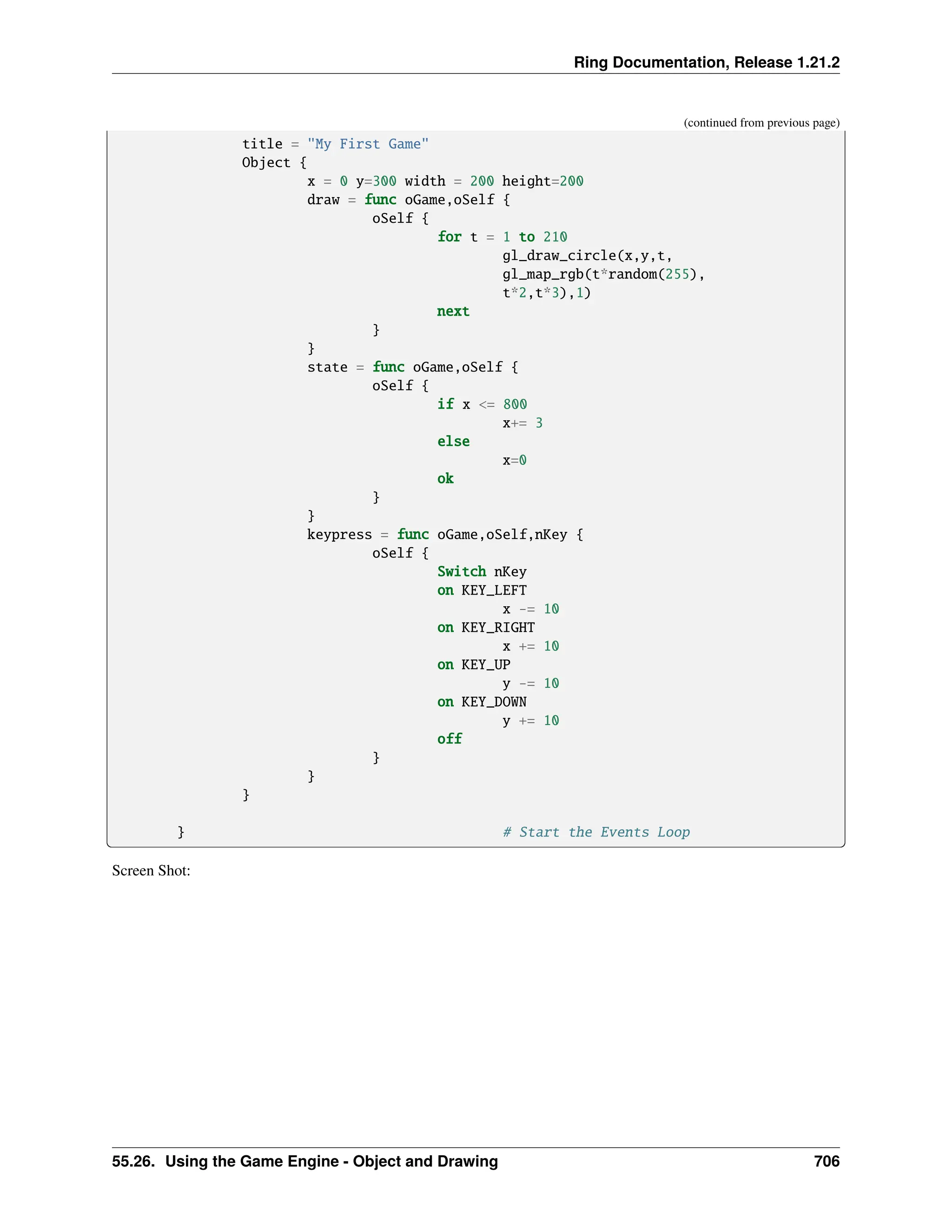 Ring Documentation, Release 1.21.2 (continued from previous page) title = "My First Game" Object { x = 0 y=300 width = 200 height=200 draw = func oGame,oSelf { oSelf { for t = 1 to 210 gl_draw_circle(x,y,t, gl_map_rgb(t*random(255), t*2,t*3),1) next } } state = func oGame,oSelf { oSelf { if x <= 800 x+= 3 else x=0 ok } } keypress = func oGame,oSelf,nKey { oSelf { Switch nKey on KEY_LEFT x -= 10 on KEY_RIGHT x += 10 on KEY_UP y -= 10 on KEY_DOWN y += 10 off } } } } # Start the Events Loop Screen Shot: 55.26. Using the Game Engine - Object and Drawing 706 