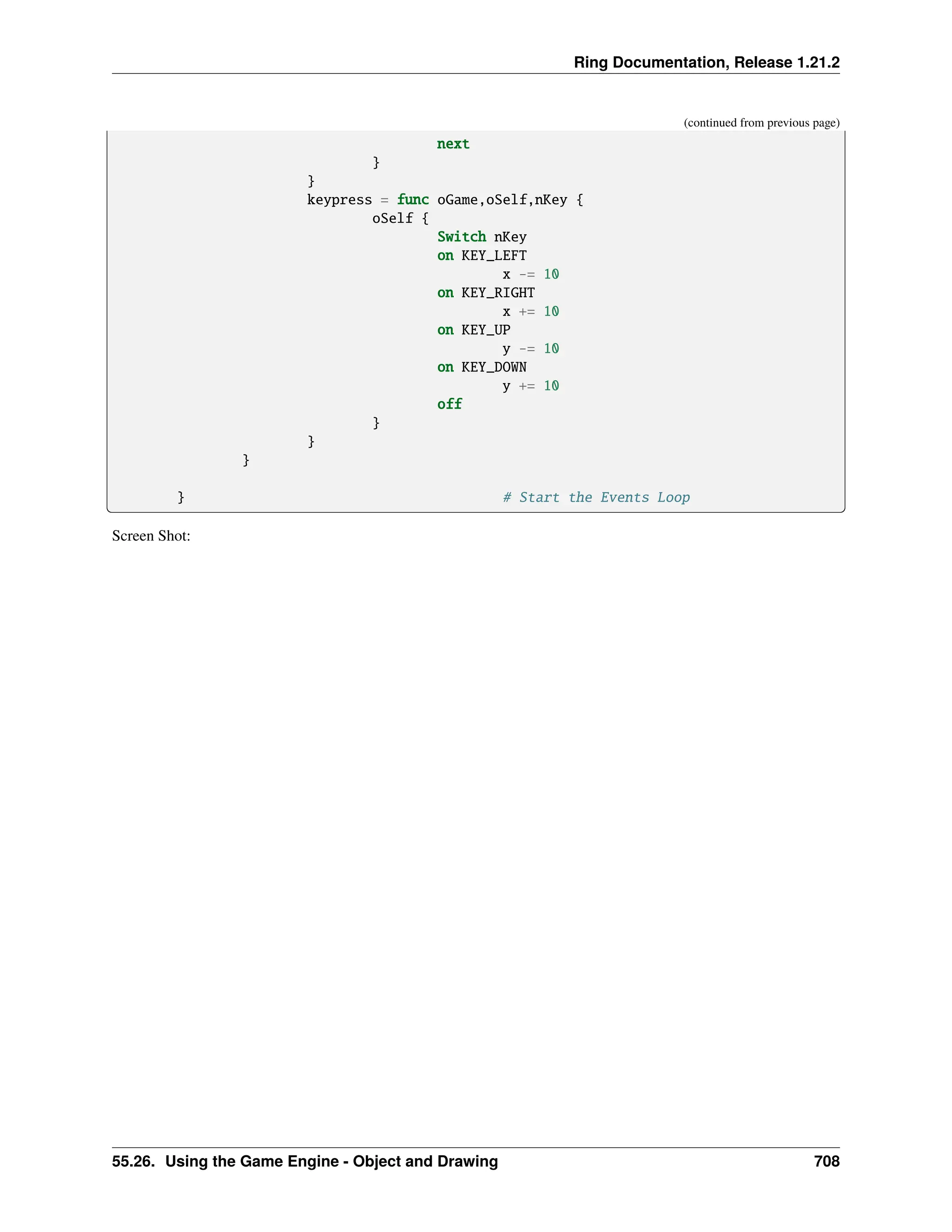 Ring Documentation, Release 1.21.2 (continued from previous page) next } } keypress = func oGame,oSelf,nKey { oSelf { Switch nKey on KEY_LEFT x -= 10 on KEY_RIGHT x += 10 on KEY_UP y -= 10 on KEY_DOWN y += 10 off } } } } # Start the Events Loop Screen Shot: 55.26. Using the Game Engine - Object and Drawing 708 
