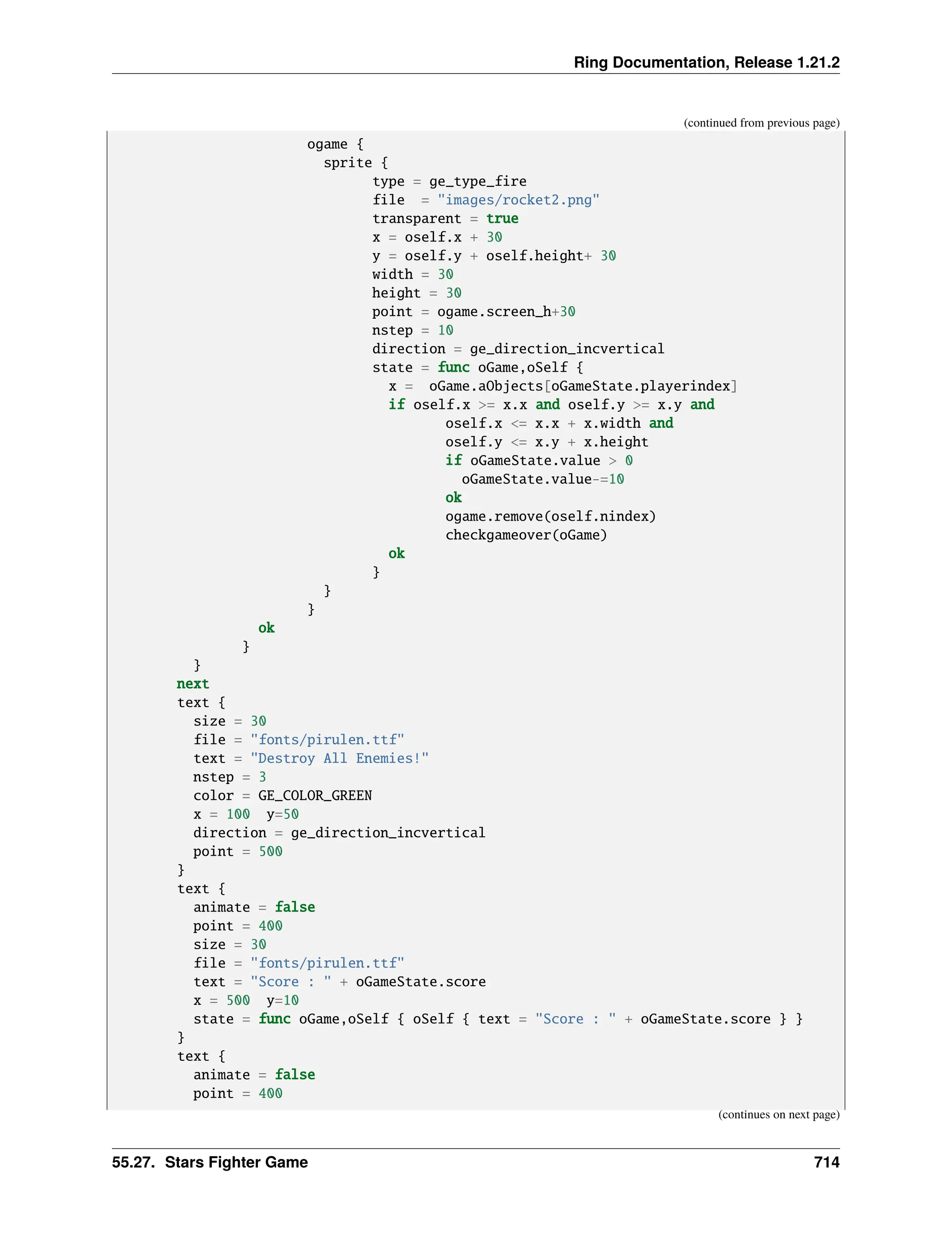 Ring Documentation, Release 1.21.2 (continued from previous page) ogame { sprite { type = ge_type_fire file = "images/rocket2.png" transparent = true x = oself.x + 30 y = oself.y + oself.height+ 30 width = 30 height = 30 point = ogame.screen_h+30 nstep = 10 direction = ge_direction_incvertical state = func oGame,oSelf { x = oGame.aObjects[oGameState.playerindex] if oself.x >= x.x and oself.y >= x.y and oself.x <= x.x + x.width and oself.y <= x.y + x.height if oGameState.value > 0 oGameState.value-=10 ok ogame.remove(oself.nindex) checkgameover(oGame) ok } } } ok } } next text { size = 30 file = "fonts/pirulen.ttf" text = "Destroy All Enemies!" nstep = 3 color = GE_COLOR_GREEN x = 100 y=50 direction = ge_direction_incvertical point = 500 } text { animate = false point = 400 size = 30 file = "fonts/pirulen.ttf" text = "Score : " + oGameState.score x = 500 y=10 state = func oGame,oSelf { oSelf { text = "Score : " + oGameState.score } } } text { animate = false point = 400 (continues on next page) 55.27. Stars Fighter Game 714 