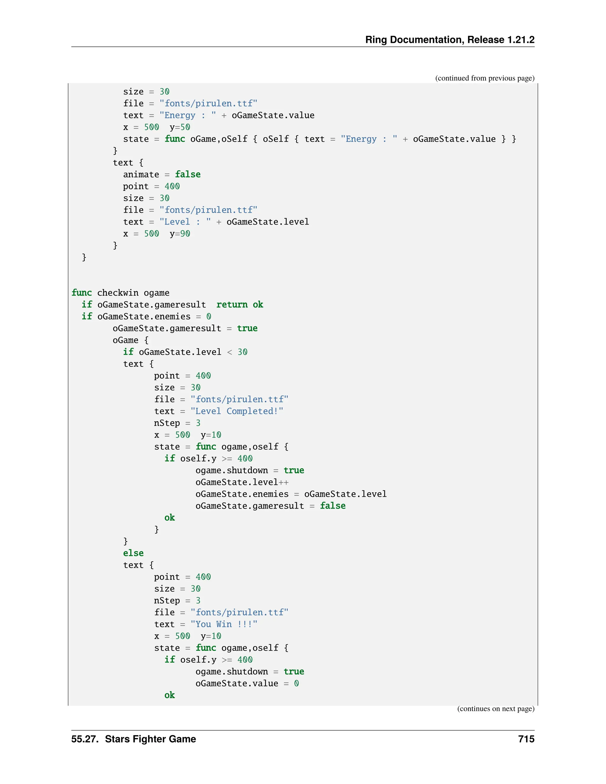 Ring Documentation, Release 1.21.2 (continued from previous page) size = 30 file = "fonts/pirulen.ttf" text = "Energy : " + oGameState.value x = 500 y=50 state = func oGame,oSelf { oSelf { text = "Energy : " + oGameState.value } } } text { animate = false point = 400 size = 30 file = "fonts/pirulen.ttf" text = "Level : " + oGameState.level x = 500 y=90 } } func checkwin ogame if oGameState.gameresult return ok if oGameState.enemies = 0 oGameState.gameresult = true oGame { if oGameState.level < 30 text { point = 400 size = 30 file = "fonts/pirulen.ttf" text = "Level Completed!" nStep = 3 x = 500 y=10 state = func ogame,oself { if oself.y >= 400 ogame.shutdown = true oGameState.level++ oGameState.enemies = oGameState.level oGameState.gameresult = false ok } } else text { point = 400 size = 30 nStep = 3 file = "fonts/pirulen.ttf" text = "You Win !!!" x = 500 y=10 state = func ogame,oself { if oself.y >= 400 ogame.shutdown = true oGameState.value = 0 ok (continues on next page) 55.27. Stars Fighter Game 715 