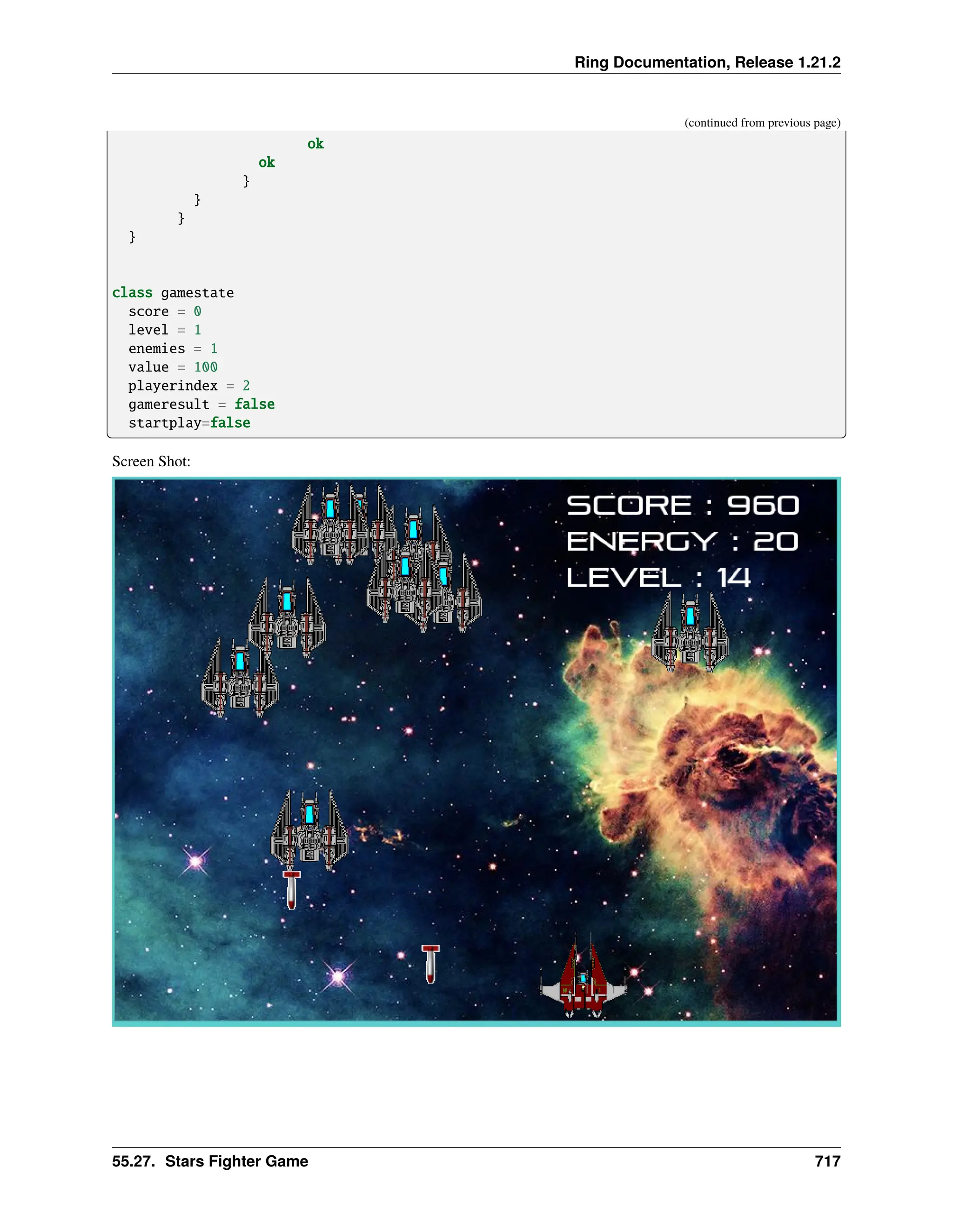 Ring Documentation, Release 1.21.2 (continued from previous page) ok ok } } } } class gamestate score = 0 level = 1 enemies = 1 value = 100 playerindex = 2 gameresult = false startplay=false Screen Shot: 55.27. Stars Fighter Game 717 