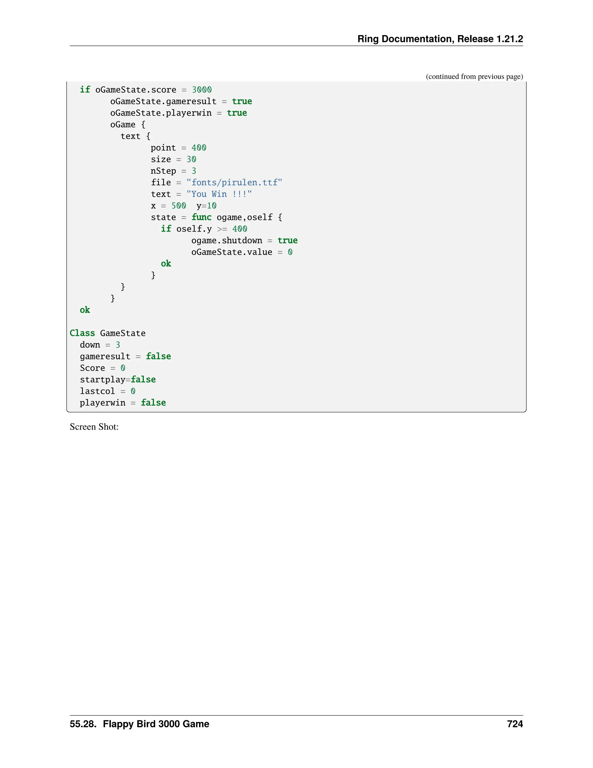 Ring Documentation, Release 1.21.2 (continued from previous page) if oGameState.score = 3000 oGameState.gameresult = true oGameState.playerwin = true oGame { text { point = 400 size = 30 nStep = 3 file = "fonts/pirulen.ttf" text = "You Win !!!" x = 500 y=10 state = func ogame,oself { if oself.y >= 400 ogame.shutdown = true oGameState.value = 0 ok } } } ok Class GameState down = 3 gameresult = false Score = 0 startplay=false lastcol = 0 playerwin = false Screen Shot: 55.28. Flappy Bird 3000 Game 724 