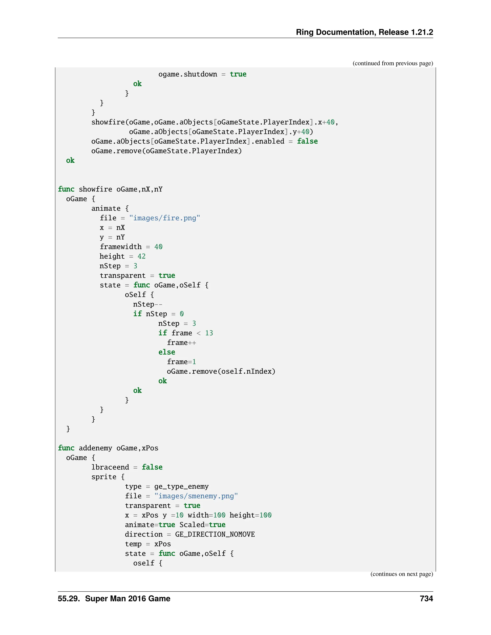 Ring Documentation, Release 1.21.2 (continued from previous page) ogame.shutdown = true ok } } } showfire(oGame,oGame.aObjects[oGameState.PlayerIndex].x+40, oGame.aObjects[oGameState.PlayerIndex].y+40) oGame.aObjects[oGameState.PlayerIndex].enabled = false oGame.remove(oGameState.PlayerIndex) ok func showfire oGame,nX,nY oGame { animate { file = "images/fire.png" x = nX y = nY framewidth = 40 height = 42 nStep = 3 transparent = true state = func oGame,oSelf { oSelf { nStep-- if nStep = 0 nStep = 3 if frame < 13 frame++ else frame=1 oGame.remove(oself.nIndex) ok ok } } } } func addenemy oGame,xPos oGame { lbraceend = false sprite { type = ge_type_enemy file = "images/smenemy.png" transparent = true x = xPos y =10 width=100 height=100 animate=true Scaled=true direction = GE_DIRECTION_NOMOVE temp = xPos state = func oGame,oSelf { oself { (continues on next page) 55.29. Super Man 2016 Game 734 