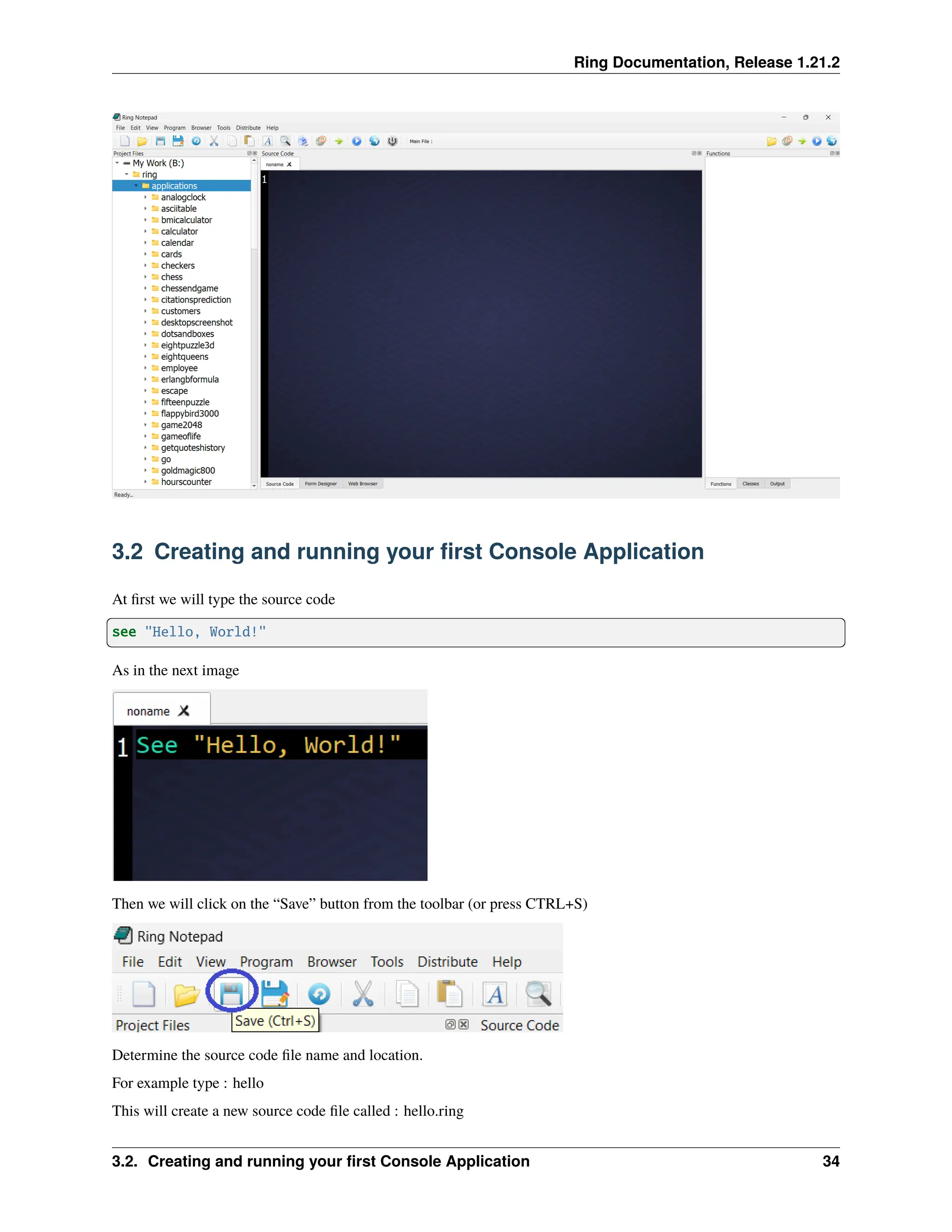 Ring Documentation, Release 1.21.2 3.2 Creating and running your first Console Application At first we will type the source code see "Hello, World!" As in the next image Then we will click on the “Save” button from the toolbar (or press CTRL+S) Determine the source code file name and location. For example type : hello This will create a new source code file called : hello.ring 3.2. Creating and running your first Console Application 34 