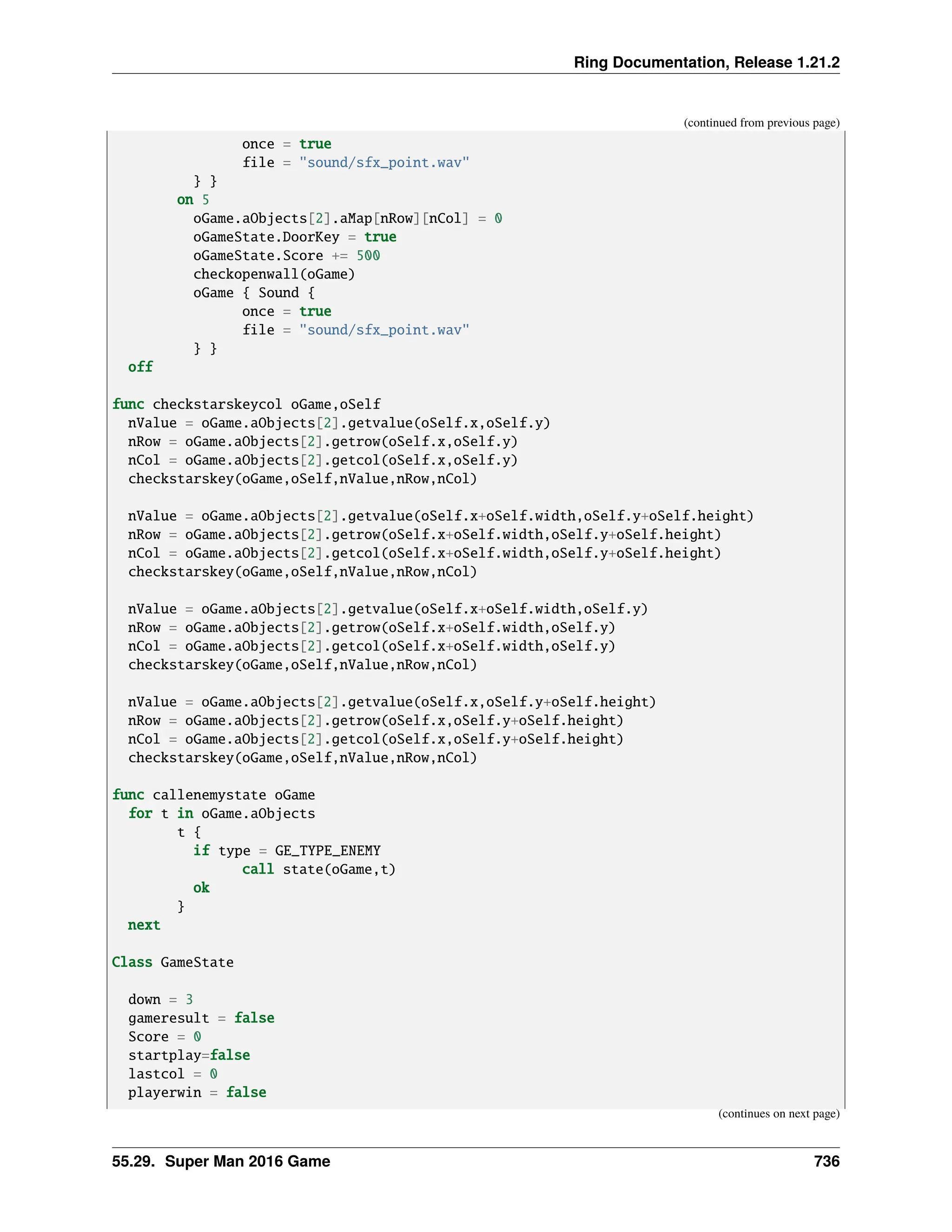 Ring Documentation, Release 1.21.2 (continued from previous page) once = true file = "sound/sfx_point.wav" } } on 5 oGame.aObjects[2].aMap[nRow][nCol] = 0 oGameState.DoorKey = true oGameState.Score += 500 checkopenwall(oGame) oGame { Sound { once = true file = "sound/sfx_point.wav" } } off func checkstarskeycol oGame,oSelf nValue = oGame.aObjects[2].getvalue(oSelf.x,oSelf.y) nRow = oGame.aObjects[2].getrow(oSelf.x,oSelf.y) nCol = oGame.aObjects[2].getcol(oSelf.x,oSelf.y) checkstarskey(oGame,oSelf,nValue,nRow,nCol) nValue = oGame.aObjects[2].getvalue(oSelf.x+oSelf.width,oSelf.y+oSelf.height) nRow = oGame.aObjects[2].getrow(oSelf.x+oSelf.width,oSelf.y+oSelf.height) nCol = oGame.aObjects[2].getcol(oSelf.x+oSelf.width,oSelf.y+oSelf.height) checkstarskey(oGame,oSelf,nValue,nRow,nCol) nValue = oGame.aObjects[2].getvalue(oSelf.x+oSelf.width,oSelf.y) nRow = oGame.aObjects[2].getrow(oSelf.x+oSelf.width,oSelf.y) nCol = oGame.aObjects[2].getcol(oSelf.x+oSelf.width,oSelf.y) checkstarskey(oGame,oSelf,nValue,nRow,nCol) nValue = oGame.aObjects[2].getvalue(oSelf.x,oSelf.y+oSelf.height) nRow = oGame.aObjects[2].getrow(oSelf.x,oSelf.y+oSelf.height) nCol = oGame.aObjects[2].getcol(oSelf.x,oSelf.y+oSelf.height) checkstarskey(oGame,oSelf,nValue,nRow,nCol) func callenemystate oGame for t in oGame.aObjects t { if type = GE_TYPE_ENEMY call state(oGame,t) ok } next Class GameState down = 3 gameresult = false Score = 0 startplay=false lastcol = 0 playerwin = false (continues on next page) 55.29. Super Man 2016 Game 736 