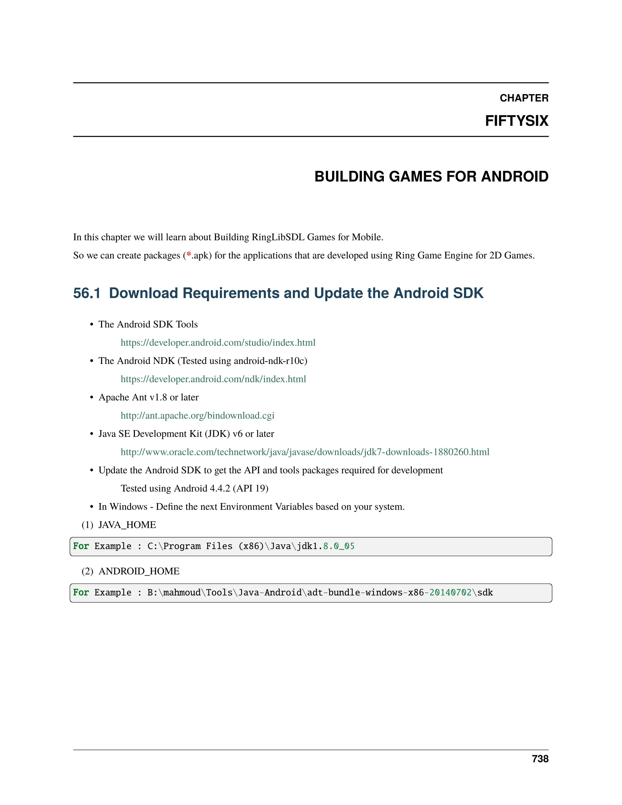 CHAPTER FIFTYSIX BUILDING GAMES FOR ANDROID In this chapter we will learn about Building RingLibSDL Games for Mobile. So we can create packages (*.apk) for the applications that are developed using Ring Game Engine for 2D Games. 56.1 Download Requirements and Update the Android SDK • The Android SDK Tools https://developer.android.com/studio/index.html • The Android NDK (Tested using android-ndk-r10c) https://developer.android.com/ndk/index.html • Apache Ant v1.8 or later http://ant.apache.org/bindownload.cgi • Java SE Development Kit (JDK) v6 or later http://www.oracle.com/technetwork/java/javase/downloads/jdk7-downloads-1880260.html • Update the Android SDK to get the API and tools packages required for development Tested using Android 4.4.2 (API 19) • In Windows - Define the next Environment Variables based on your system. (1) JAVA_HOME For Example : C:Program Files (x86)Javajdk1.8.0_05 (2) ANDROID_HOME For Example : B:mahmoudToolsJava-Androidadt-bundle-windows-x86-20140702sdk 738 