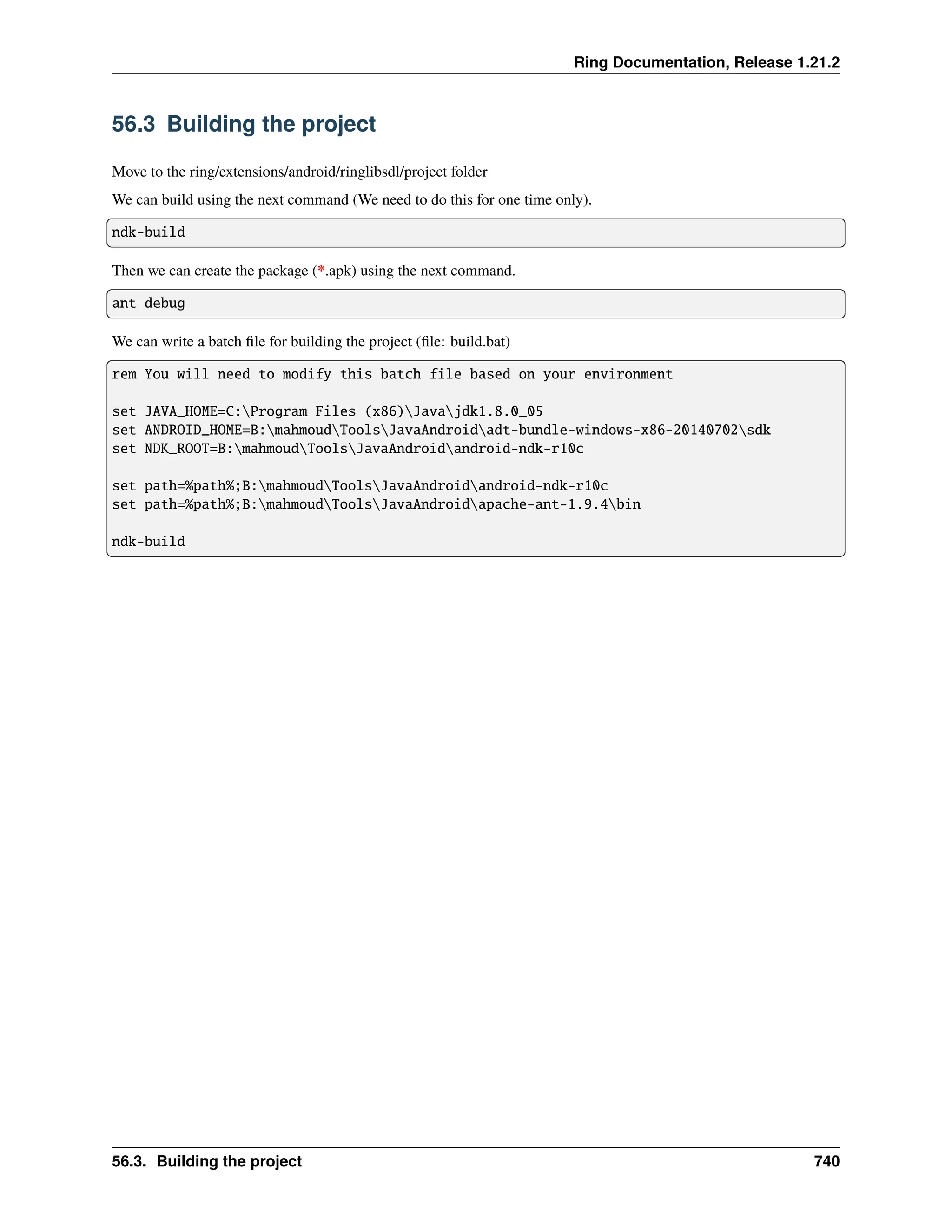 Ring Documentation, Release 1.21.2 56.3 Building the project Move to the ring/extensions/android/ringlibsdl/project folder We can build using the next command (We need to do this for one time only). ndk-build Then we can create the package (*.apk) using the next command. ant debug We can write a batch file for building the project (file: build.bat) rem You will need to modify this batch file based on your environment set JAVA_HOME=C:Program Files (x86)Javajdk1.8.0_05 set ANDROID_HOME=B:mahmoudToolsJavaAndroidadt-bundle-windows-x86-20140702sdk set NDK_ROOT=B:mahmoudToolsJavaAndroidandroid-ndk-r10c set path=%path%;B:mahmoudToolsJavaAndroidandroid-ndk-r10c set path=%path%;B:mahmoudToolsJavaAndroidapache-ant-1.9.4bin ndk-build 56.3. Building the project 740 