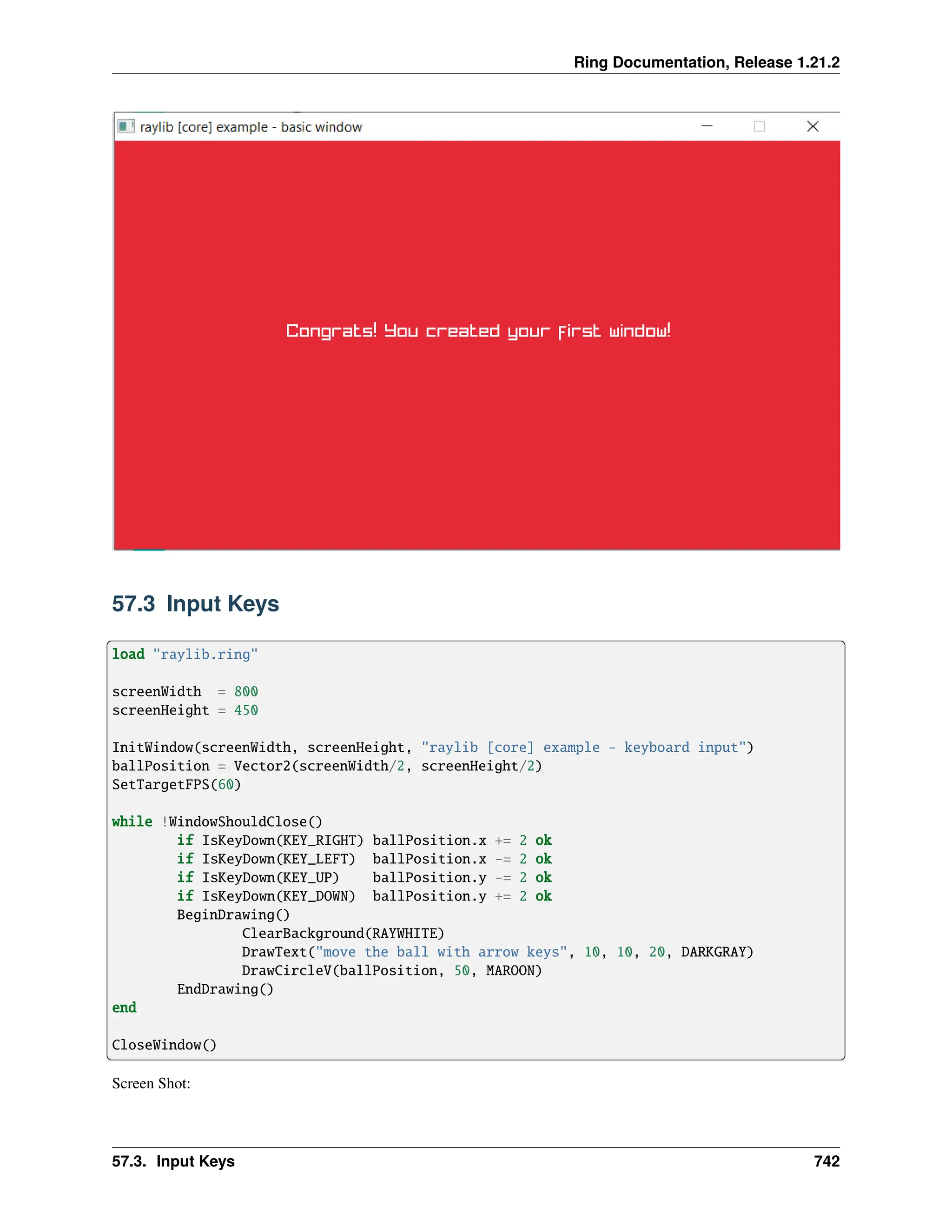 Ring Documentation, Release 1.21.2 57.3 Input Keys load "raylib.ring" screenWidth = 800 screenHeight = 450 InitWindow(screenWidth, screenHeight, "raylib [core] example - keyboard input") ballPosition = Vector2(screenWidth/2, screenHeight/2) SetTargetFPS(60) while !WindowShouldClose() if IsKeyDown(KEY_RIGHT) ballPosition.x += 2 ok if IsKeyDown(KEY_LEFT) ballPosition.x -= 2 ok if IsKeyDown(KEY_UP) ballPosition.y -= 2 ok if IsKeyDown(KEY_DOWN) ballPosition.y += 2 ok BeginDrawing() ClearBackground(RAYWHITE) DrawText("move the ball with arrow keys", 10, 10, 20, DARKGRAY) DrawCircleV(ballPosition, 50, MAROON) EndDrawing() end CloseWindow() Screen Shot: 57.3. Input Keys 742 