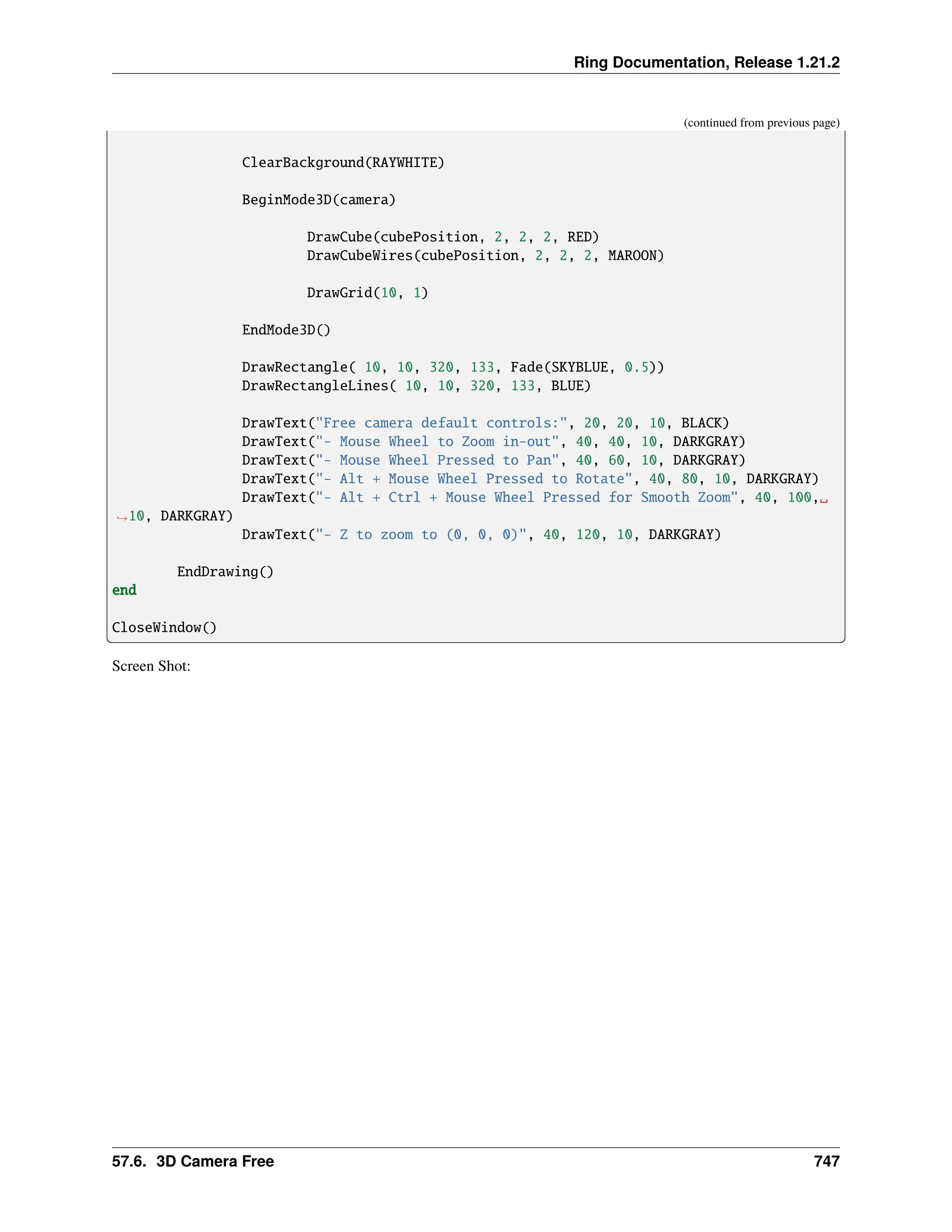 Ring Documentation, Release 1.21.2 (continued from previous page) ClearBackground(RAYWHITE) BeginMode3D(camera) DrawCube(cubePosition, 2, 2, 2, RED) DrawCubeWires(cubePosition, 2, 2, 2, MAROON) DrawGrid(10, 1) EndMode3D() DrawRectangle( 10, 10, 320, 133, Fade(SKYBLUE, 0.5)) DrawRectangleLines( 10, 10, 320, 133, BLUE) DrawText("Free camera default controls:", 20, 20, 10, BLACK) DrawText("- Mouse Wheel to Zoom in-out", 40, 40, 10, DARKGRAY) DrawText("- Mouse Wheel Pressed to Pan", 40, 60, 10, DARKGRAY) DrawText("- Alt + Mouse Wheel Pressed to Rotate", 40, 80, 10, DARKGRAY) DrawText("- Alt + Ctrl + Mouse Wheel Pressed for Smooth Zoom", 40, 100,␣ ˓ →10, DARKGRAY) DrawText("- Z to zoom to (0, 0, 0)", 40, 120, 10, DARKGRAY) EndDrawing() end CloseWindow() Screen Shot: 57.6. 3D Camera Free 747 