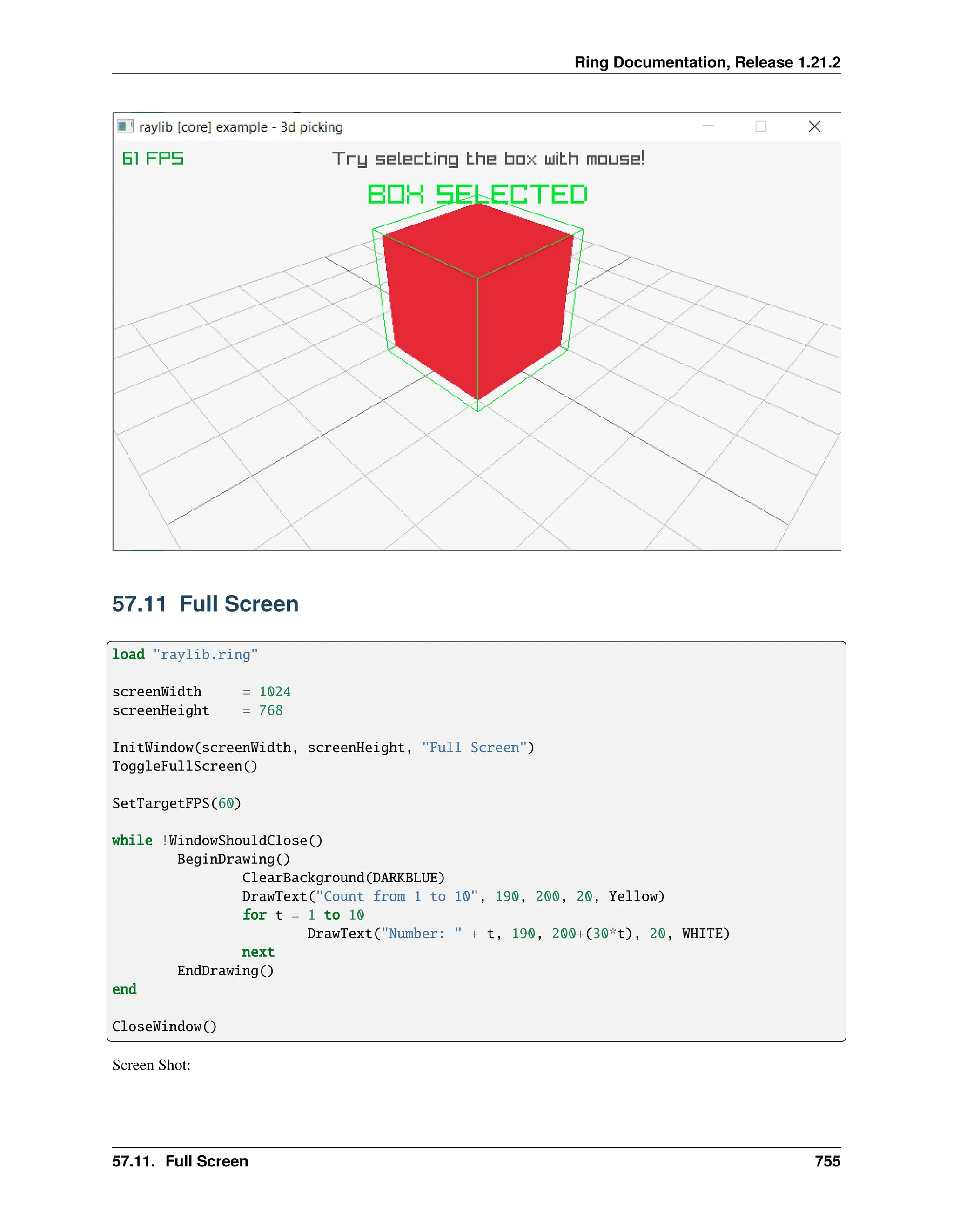 Ring Documentation, Release 1.21.2 57.11 Full Screen load "raylib.ring" screenWidth = 1024 screenHeight = 768 InitWindow(screenWidth, screenHeight, "Full Screen") ToggleFullScreen() SetTargetFPS(60) while !WindowShouldClose() BeginDrawing() ClearBackground(DARKBLUE) DrawText("Count from 1 to 10", 190, 200, 20, Yellow) for t = 1 to 10 DrawText("Number: " + t, 190, 200+(30*t), 20, WHITE) next EndDrawing() end CloseWindow() Screen Shot: 57.11. Full Screen 755 