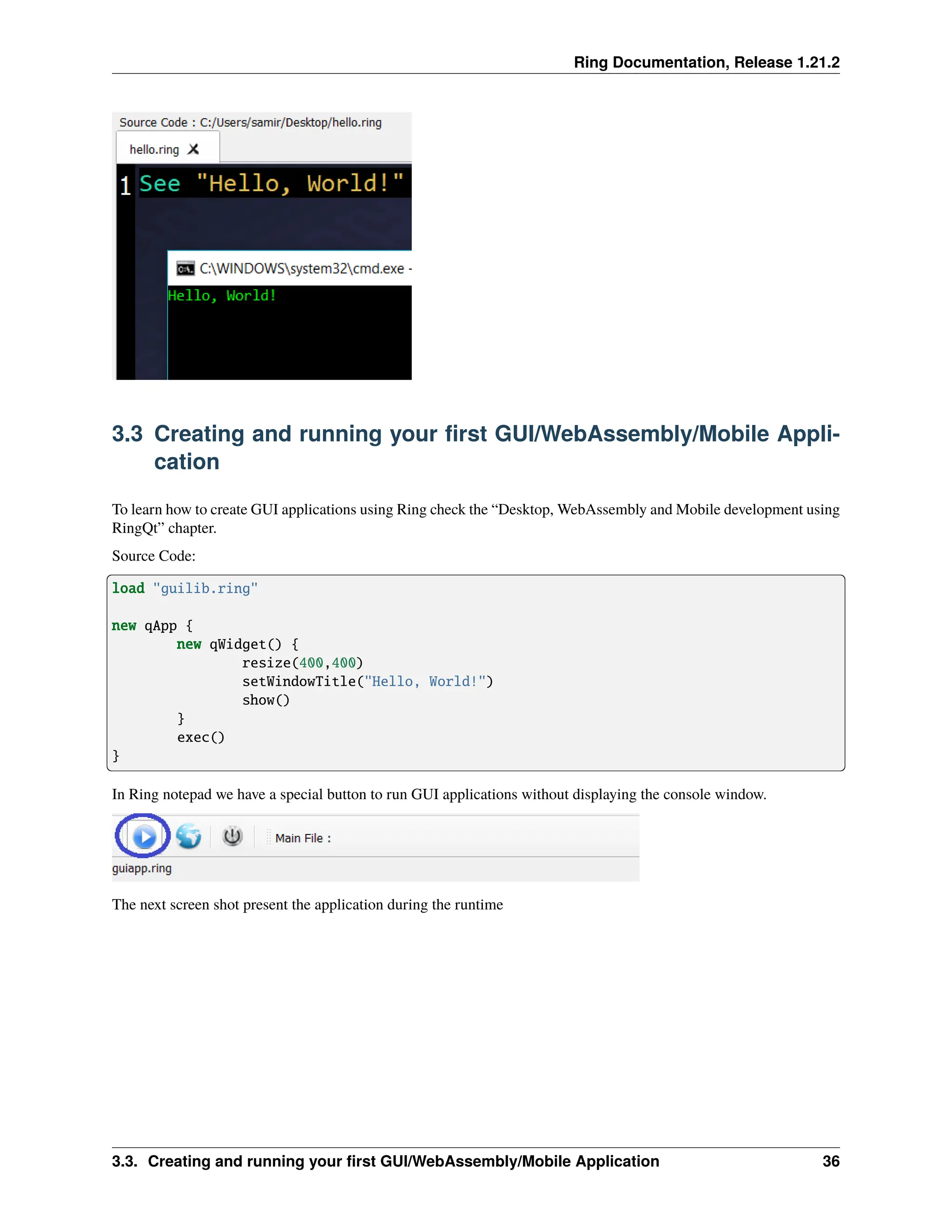 Ring Documentation, Release 1.21.2 3.3 Creating and running your first GUI/WebAssembly/Mobile Appli- cation To learn how to create GUI applications using Ring check the “Desktop, WebAssembly and Mobile development using RingQt” chapter. Source Code: load "guilib.ring" new qApp { new qWidget() { resize(400,400) setWindowTitle("Hello, World!") show() } exec() } In Ring notepad we have a special button to run GUI applications without displaying the console window. The next screen shot present the application during the runtime 3.3. Creating and running your first GUI/WebAssembly/Mobile Application 36 