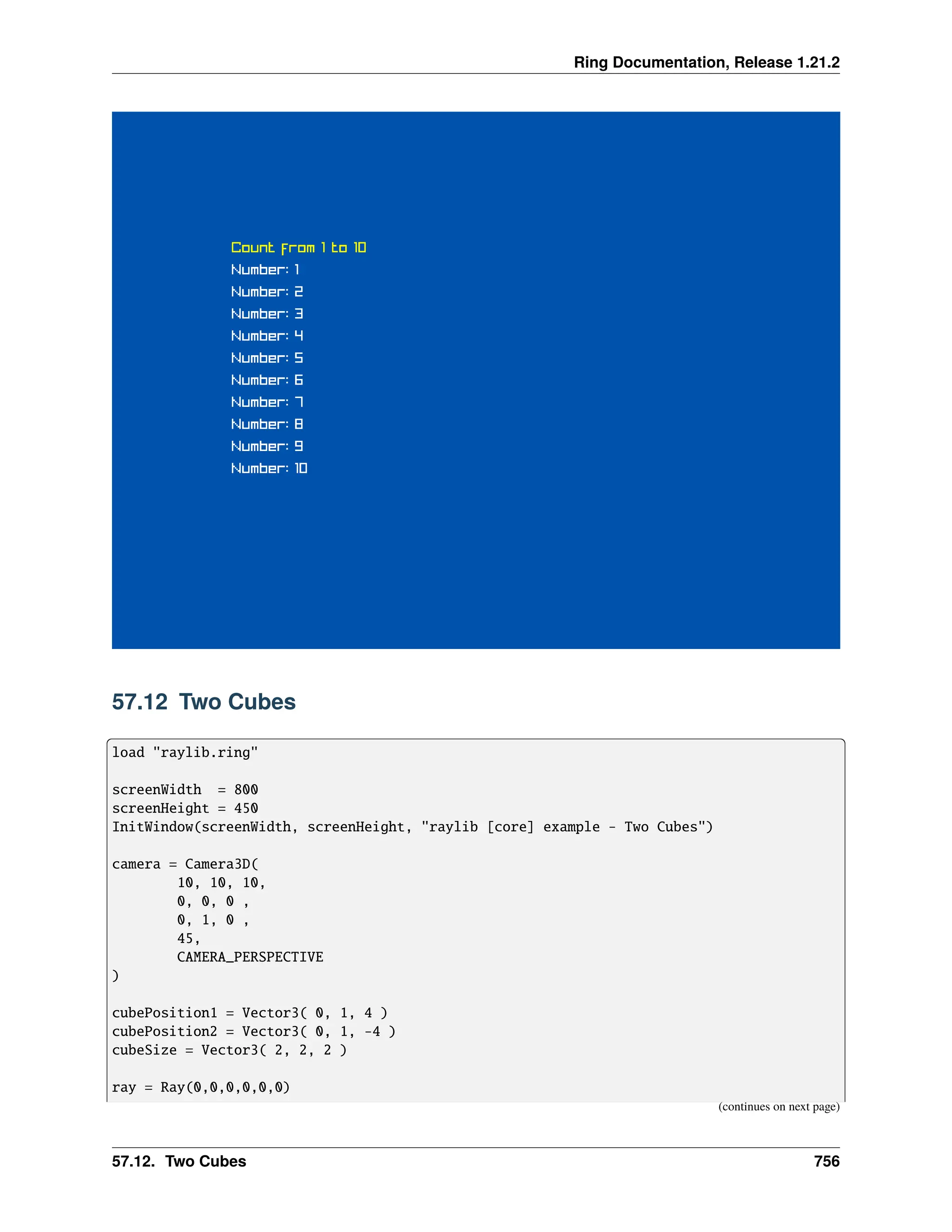 Ring Documentation, Release 1.21.2 57.12 Two Cubes load "raylib.ring" screenWidth = 800 screenHeight = 450 InitWindow(screenWidth, screenHeight, "raylib [core] example - Two Cubes") camera = Camera3D( 10, 10, 10, 0, 0, 0 , 0, 1, 0 , 45, CAMERA_PERSPECTIVE ) cubePosition1 = Vector3( 0, 1, 4 ) cubePosition2 = Vector3( 0, 1, -4 ) cubeSize = Vector3( 2, 2, 2 ) ray = Ray(0,0,0,0,0,0) (continues on next page) 57.12. Two Cubes 756 