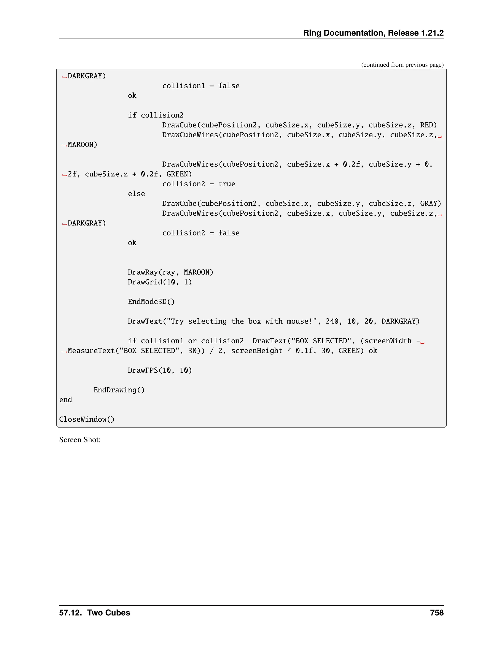 Ring Documentation, Release 1.21.2 (continued from previous page) ˓ →DARKGRAY) collision1 = false ok if collision2 DrawCube(cubePosition2, cubeSize.x, cubeSize.y, cubeSize.z, RED) DrawCubeWires(cubePosition2, cubeSize.x, cubeSize.y, cubeSize.z,␣ ˓ →MAROON) DrawCubeWires(cubePosition2, cubeSize.x + 0.2f, cubeSize.y + 0. ˓ →2f, cubeSize.z + 0.2f, GREEN) collision2 = true else DrawCube(cubePosition2, cubeSize.x, cubeSize.y, cubeSize.z, GRAY) DrawCubeWires(cubePosition2, cubeSize.x, cubeSize.y, cubeSize.z,␣ ˓ →DARKGRAY) collision2 = false ok DrawRay(ray, MAROON) DrawGrid(10, 1) EndMode3D() DrawText("Try selecting the box with mouse!", 240, 10, 20, DARKGRAY) if collision1 or collision2 DrawText("BOX SELECTED", (screenWidth -␣ ˓ →MeasureText("BOX SELECTED", 30)) / 2, screenHeight * 0.1f, 30, GREEN) ok DrawFPS(10, 10) EndDrawing() end CloseWindow() Screen Shot: 57.12. Two Cubes 758 