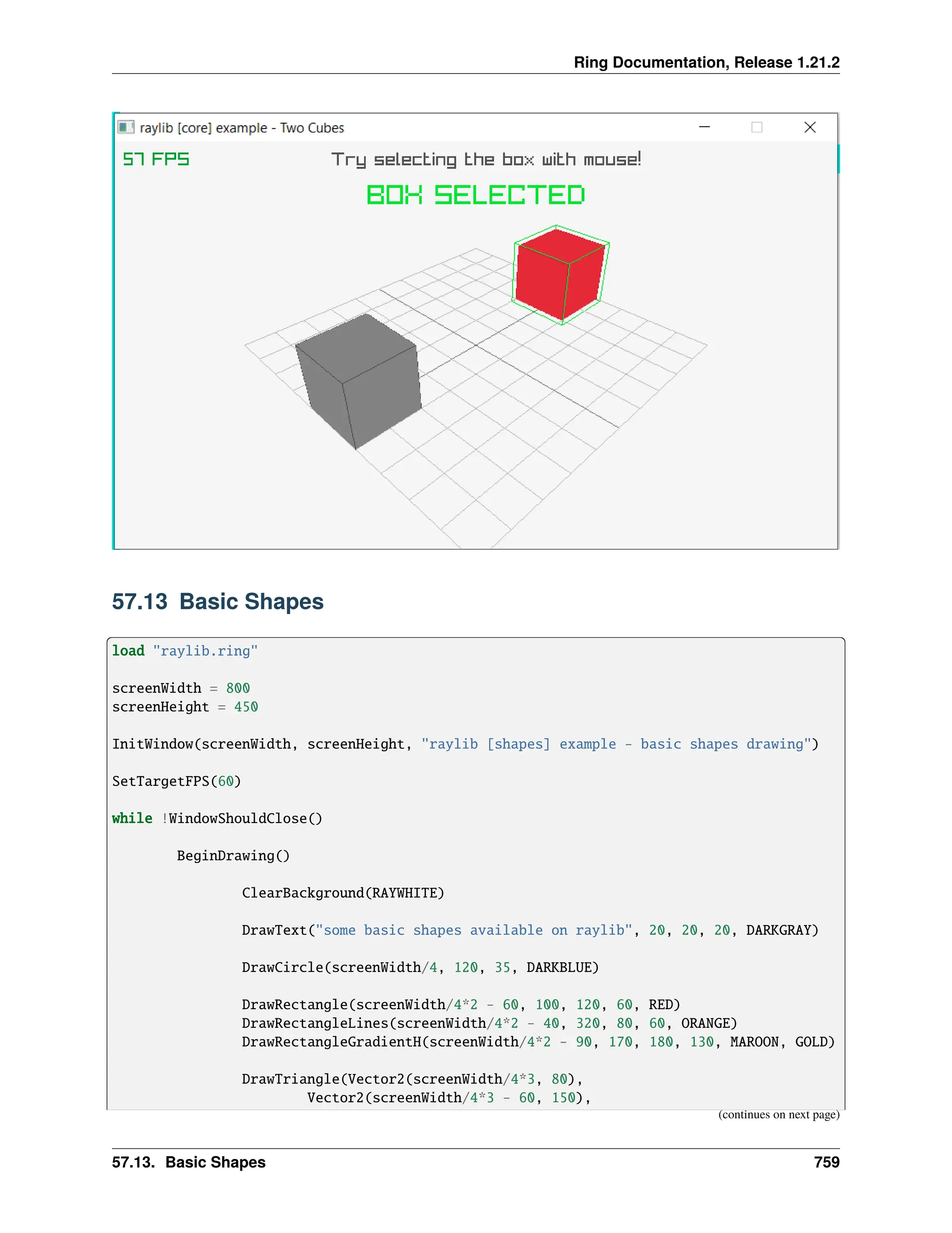 Ring Documentation, Release 1.21.2 57.13 Basic Shapes load "raylib.ring" screenWidth = 800 screenHeight = 450 InitWindow(screenWidth, screenHeight, "raylib [shapes] example - basic shapes drawing") SetTargetFPS(60) while !WindowShouldClose() BeginDrawing() ClearBackground(RAYWHITE) DrawText("some basic shapes available on raylib", 20, 20, 20, DARKGRAY) DrawCircle(screenWidth/4, 120, 35, DARKBLUE) DrawRectangle(screenWidth/4*2 - 60, 100, 120, 60, RED) DrawRectangleLines(screenWidth/4*2 - 40, 320, 80, 60, ORANGE) DrawRectangleGradientH(screenWidth/4*2 - 90, 170, 180, 130, MAROON, GOLD) DrawTriangle(Vector2(screenWidth/4*3, 80), Vector2(screenWidth/4*3 - 60, 150), (continues on next page) 57.13. Basic Shapes 759 