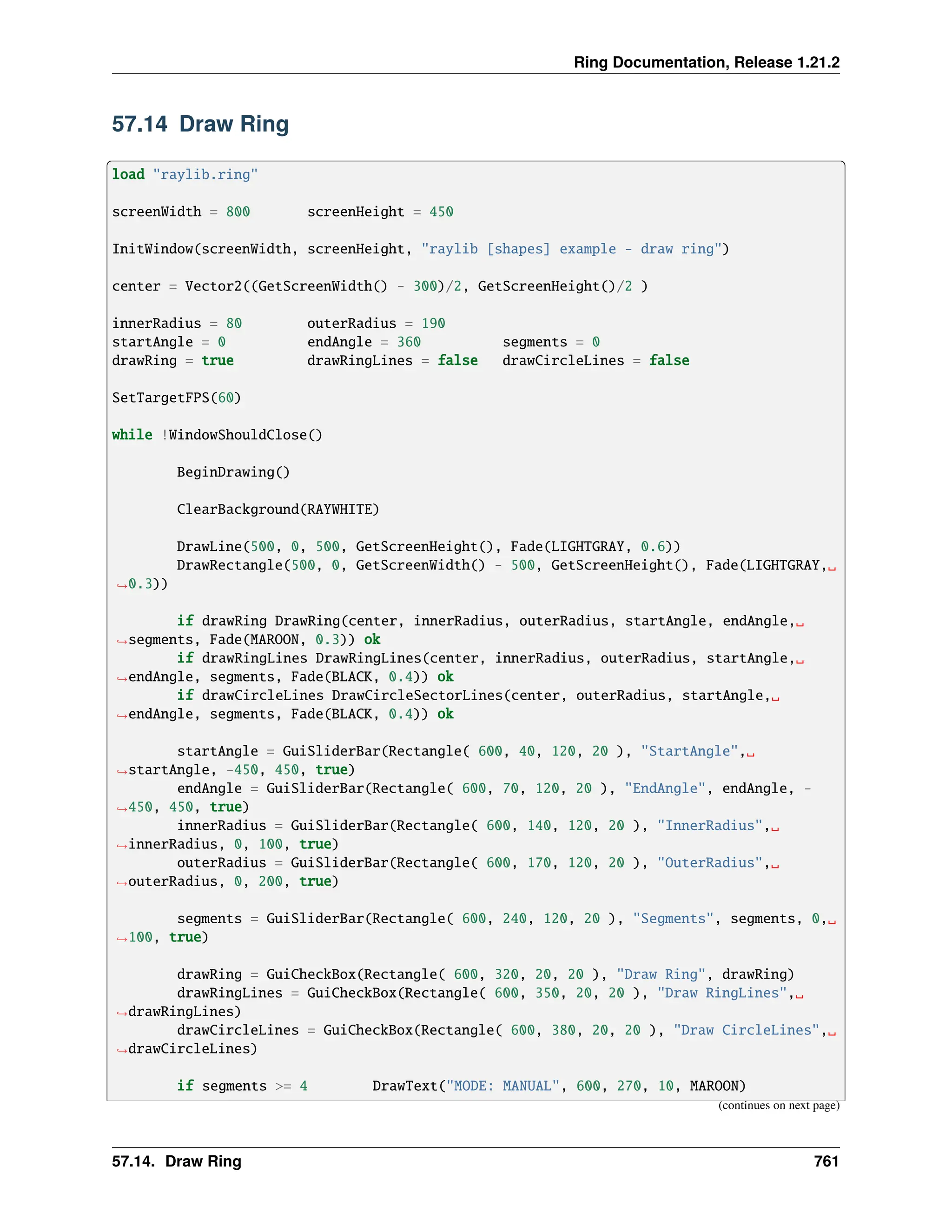 Ring Documentation, Release 1.21.2 57.14 Draw Ring load "raylib.ring" screenWidth = 800 screenHeight = 450 InitWindow(screenWidth, screenHeight, "raylib [shapes] example - draw ring") center = Vector2((GetScreenWidth() - 300)/2, GetScreenHeight()/2 ) innerRadius = 80 outerRadius = 190 startAngle = 0 endAngle = 360 segments = 0 drawRing = true drawRingLines = false drawCircleLines = false SetTargetFPS(60) while !WindowShouldClose() BeginDrawing() ClearBackground(RAYWHITE) DrawLine(500, 0, 500, GetScreenHeight(), Fade(LIGHTGRAY, 0.6)) DrawRectangle(500, 0, GetScreenWidth() - 500, GetScreenHeight(), Fade(LIGHTGRAY,␣ ˓ →0.3)) if drawRing DrawRing(center, innerRadius, outerRadius, startAngle, endAngle,␣ ˓ →segments, Fade(MAROON, 0.3)) ok if drawRingLines DrawRingLines(center, innerRadius, outerRadius, startAngle,␣ ˓ →endAngle, segments, Fade(BLACK, 0.4)) ok if drawCircleLines DrawCircleSectorLines(center, outerRadius, startAngle,␣ ˓ →endAngle, segments, Fade(BLACK, 0.4)) ok startAngle = GuiSliderBar(Rectangle( 600, 40, 120, 20 ), "StartAngle",␣ ˓ →startAngle, -450, 450, true) endAngle = GuiSliderBar(Rectangle( 600, 70, 120, 20 ), "EndAngle", endAngle, - ˓ →450, 450, true) innerRadius = GuiSliderBar(Rectangle( 600, 140, 120, 20 ), "InnerRadius",␣ ˓ →innerRadius, 0, 100, true) outerRadius = GuiSliderBar(Rectangle( 600, 170, 120, 20 ), "OuterRadius",␣ ˓ →outerRadius, 0, 200, true) segments = GuiSliderBar(Rectangle( 600, 240, 120, 20 ), "Segments", segments, 0,␣ ˓ →100, true) drawRing = GuiCheckBox(Rectangle( 600, 320, 20, 20 ), "Draw Ring", drawRing) drawRingLines = GuiCheckBox(Rectangle( 600, 350, 20, 20 ), "Draw RingLines",␣ ˓ →drawRingLines) drawCircleLines = GuiCheckBox(Rectangle( 600, 380, 20, 20 ), "Draw CircleLines",␣ ˓ →drawCircleLines) if segments >= 4 DrawText("MODE: MANUAL", 600, 270, 10, MAROON) (continues on next page) 57.14. Draw Ring 761 